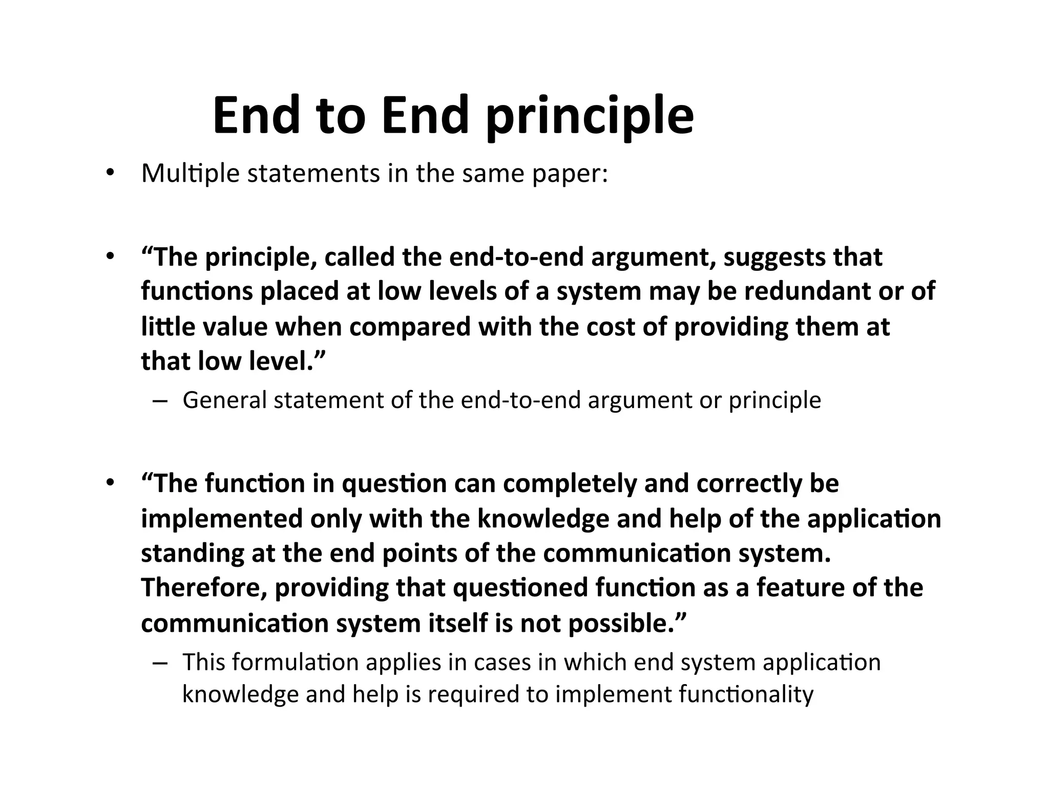 End$to$End$principle$
•  Mul$ple'statements'in'the'same'paper:'
•  “The$principle,$called$the$end2to2end$argument,$suggests$that$
func8ons$placed$at$low$levels$of$a$system$may$be$redundant$or$of$
li=le$value$when$compared$with$the$cost$of$providing$them$at$
that$low$level.”$
–  General'statement'of'the'end5to5end'argument'or'principle'

•  “The$func8on$in$ques8on$can$completely$and$correctly$be$
implemented$only$with$the$knowledge$and$help$of$the$applica8on$
standing$at$the$end$points$of$the$communica8on$system.$
Therefore,$providing$that$ques8oned$func8on$as$a$feature$of$the$
communica8on$system$itself$is$not$possible.”$
–  This'formula$on'applies'in'cases'in'which'end'system'applica$on'
knowledge'and'help'is'required'to'implement'func$onality'

 