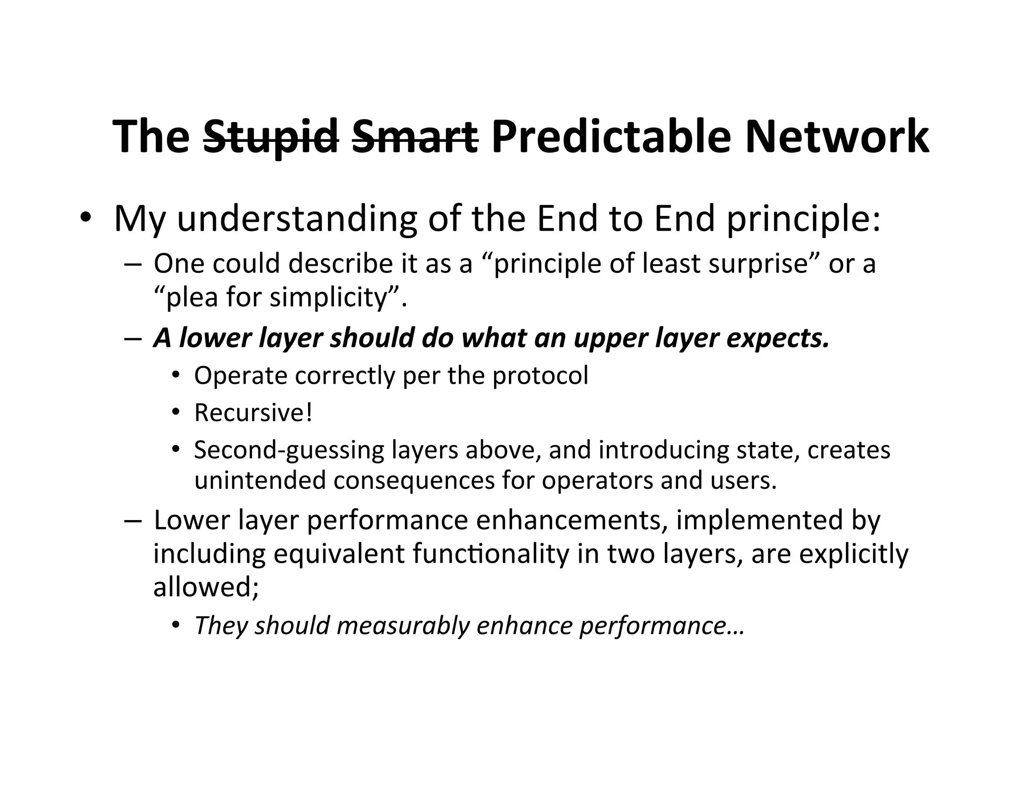 The$Stupid$Smart$Predictable$Network$
•  My'understanding'of'the'End'to'End'principle:'
–  One'could'describe'it'as'a'“principle'of'least'surprise”'or'a'
“plea'for'simplicity”.'
–  A"lower"layer"should"do"what"an"upper"layer"expects.""
•  Operate'correctly'per'the'protocol'
•  Recursive!'
•  Second5guessing'layers'above,'and'introducing'state,'creates'
unintended'consequences'for'operators'and'users.'

–  Lower'layer'performance'enhancements,'implemented'by'
including'equivalent'func$onality'in'two'layers,'are'explicitly'
allowed;''
•  They%should%measurably%enhance%performance…%

 