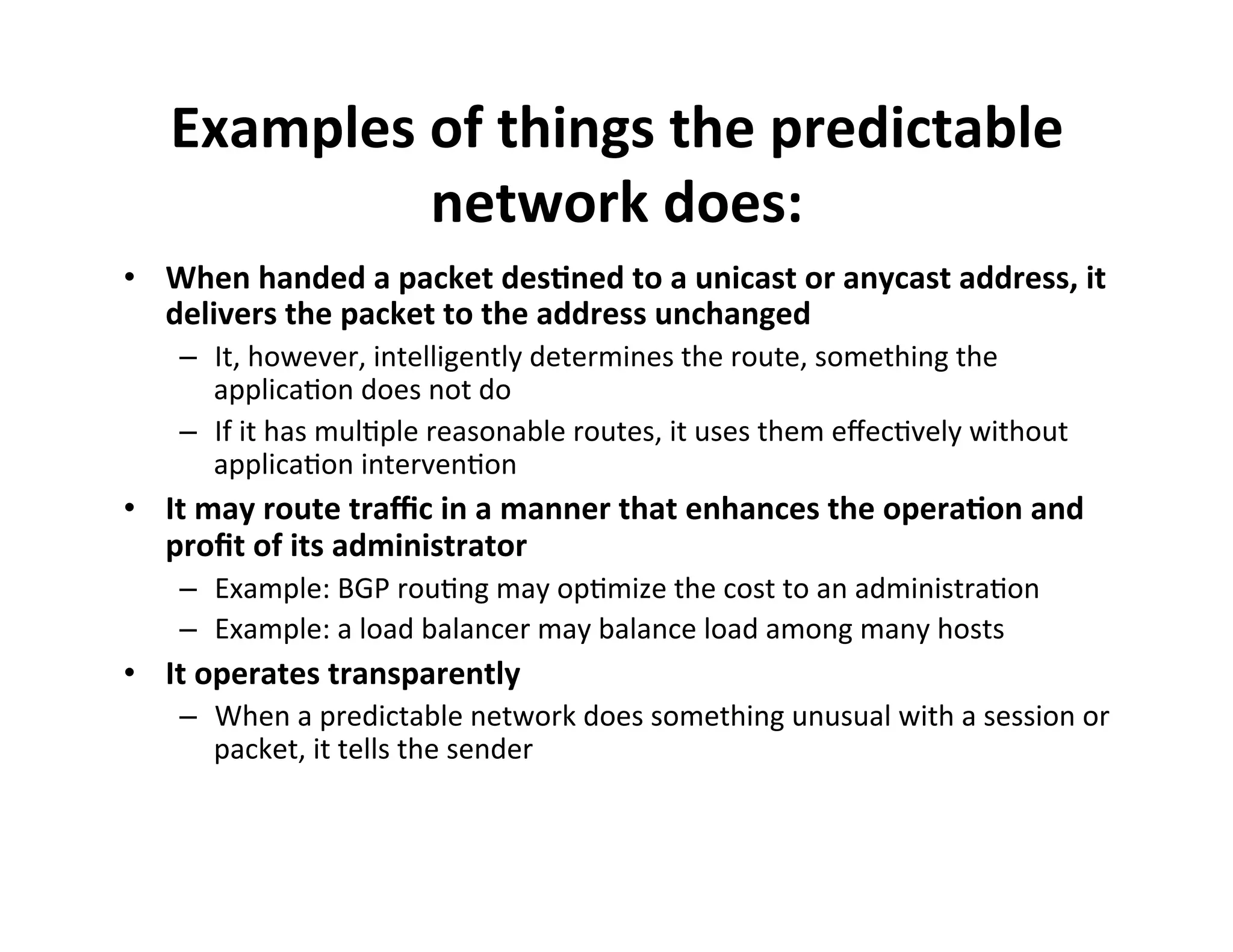 Examples$of$things$the$predictable$
network$does:$
•  When$handed$a$packet$des8ned$to$a$unicast$or$anycast$address,$it$
delivers$the$packet$to$the$address$unchanged$
–  It,'however,'intelligently'determines'the'route,'something'the'
applica$on'does'not'do'
–  If'it'has'mul$ple'reasonable'routes,'it'uses'them'eﬀec$vely'without'
applica$on'interven$on'

•  It$may$route$traﬃc$in$a$manner$that$enhances$the$opera8on$and$
proﬁt$of$its$administrator$
–  Example:'BGP'rou$ng'may'op$mize'the'cost'to'an'administra$on'
–  Example:'a'load'balancer'may'balance'load'among'many'hosts'

•  It$operates$transparently$
–  When'a'predictable'network'does'something'unusual'with'a'session'or'
packet,'it'tells'the'sender'

 