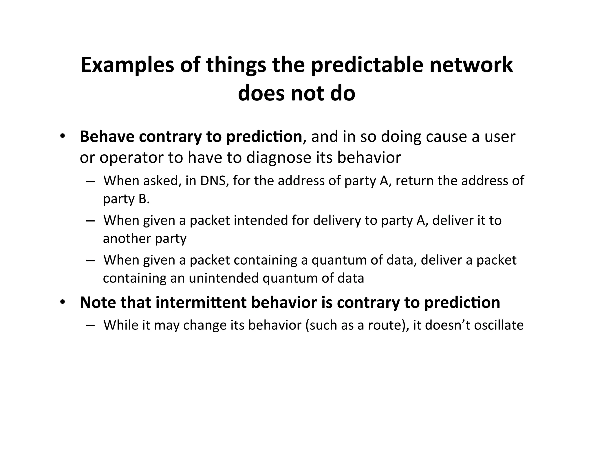 Examples$of$things$the$predictable$network$
does$not$do$
•  Behave$contrary$to$predic8on,'and'in'so'doing'cause'a'user'
or'operator'to'have'to'diagnose'its'behavior'
–  When'asked,'in'DNS,'for'the'address'of'party'A,'return'the'address'of'
party'B.'
–  When'given'a'packet'intended'for'delivery'to'party'A,'deliver'it'to'
another'party'
–  When'given'a'packet'containing'a'quantum'of'data,'deliver'a'packet'
containing'an'unintended'quantum'of'data'

•  Note$that$intermi=ent$behavior$is$contrary$to$predic8on$
–  While'it'may'change'its'behavior'(such'as'a'route),'it'doesn’t'oscillate'

 
