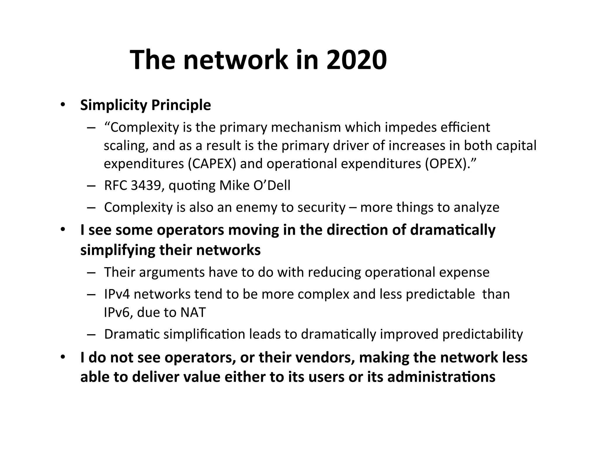 The$network$in$2020$
•  Simplicity$Principle$
–  “Complexity'is'the'primary'mechanism'which'impedes'eﬃcient'
scaling,'and'as'a'result'is'the'primary'driver'of'increases'in'both'capital'
expenditures'(CAPEX)'and'opera$onal'expenditures'(OPEX).”''
–  RFC'3439,'quo$ng'Mike'O’Dell'
–  Complexity'is'also'an'enemy'to'security'–'more'things'to'analyze'

•  I$see$some$operators$moving$in$the$direc8on$of$drama8cally$
simplifying$their$networks$
–  Their'arguments'have'to'do'with'reducing'opera$onal'expense'
–  IPv4'networks'tend'to'be'more'complex'and'less'predictable''than'
IPv6,'due'to'NAT'
–  Drama$c'simpliﬁca$on'leads'to'drama$cally'improved'predictability'

•  I$do$not$see$operators,$or$their$vendors,$making$the$network$less$
able$to$deliver$value$either$to$its$users$or$its$administra8ons$

 