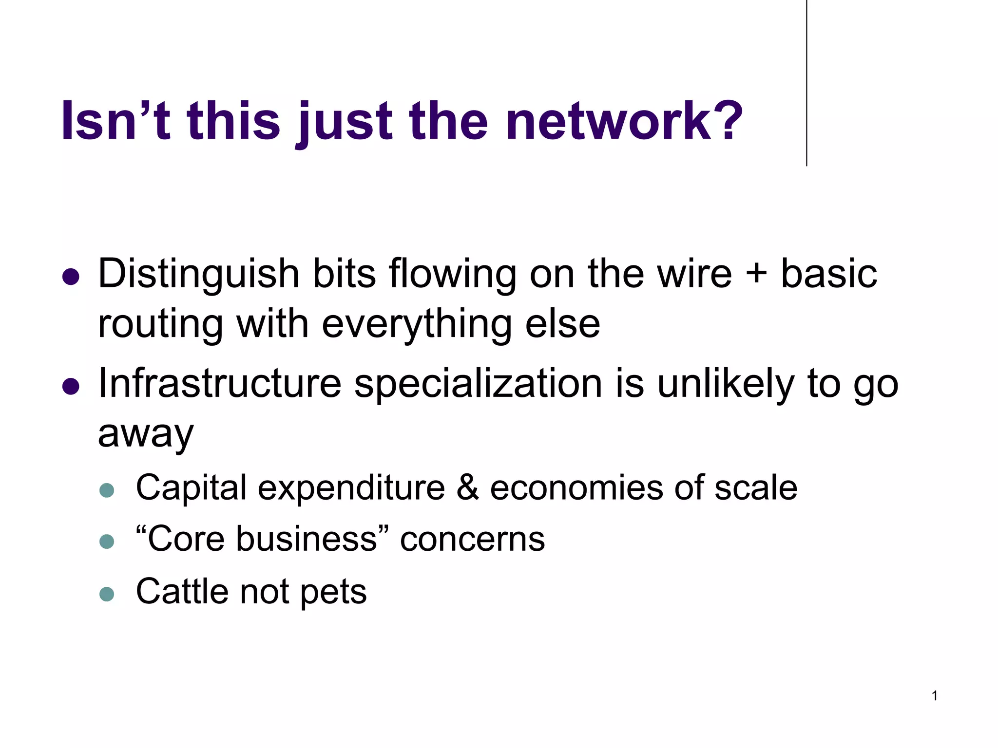 Isn’t this just the network?
Distinguish bits flowing on the wire + basic
routing with everything else
!  Infrastructure specialization is unlikely to go
away
! 

! 
! 
! 

Capital expenditure & economies of scale
“Core business” concerns
Cattle not pets
1

 