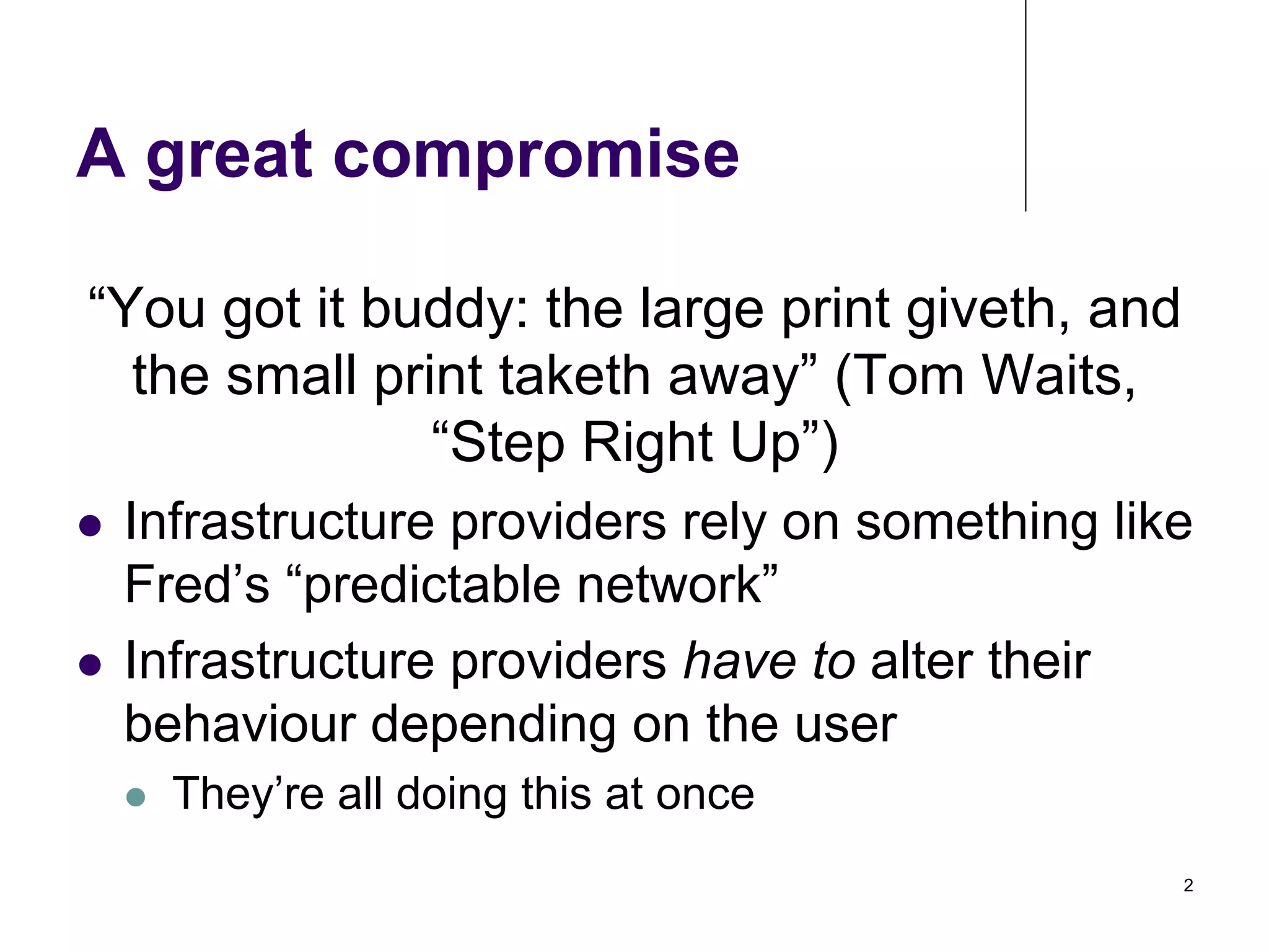 A great compromise
“You got it buddy: the large print giveth, and
the small print taketh away” (Tom Waits,
“Step Right Up”)
Infrastructure providers rely on something like
Fred’s “predictable network”
!  Infrastructure providers have to alter their
behaviour depending on the user
! 

! 

They’re all doing this at once
2

 
