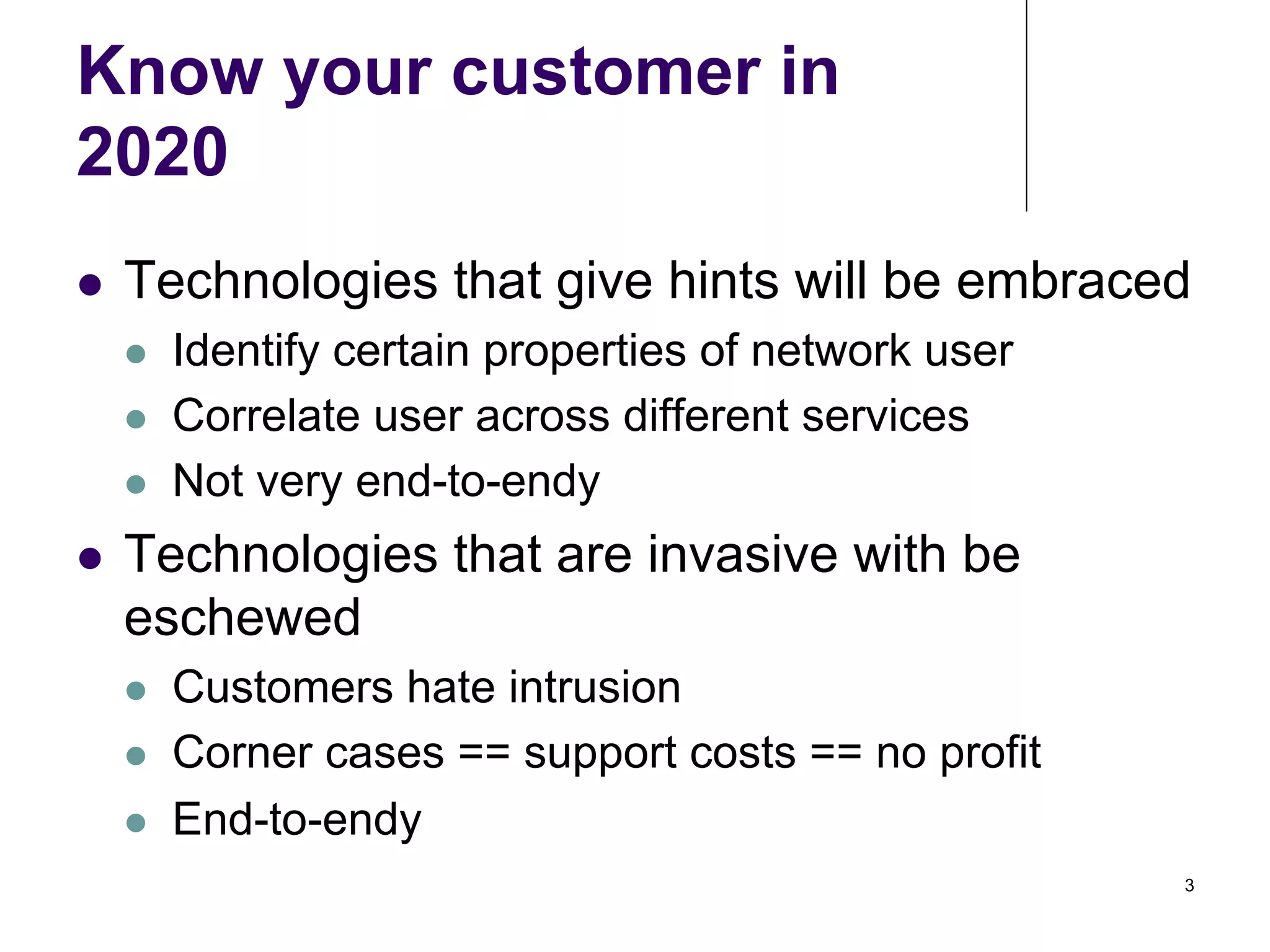 Know your customer in
2020
! 

Technologies that give hints will be embraced
! 
! 
! 

! 

Identify certain properties of network user
Correlate user across different services
Not very end-to-endy

Technologies that are invasive with be
eschewed
! 
! 
! 

Customers hate intrusion
Corner cases == support costs == no profit
End-to-endy
3

 