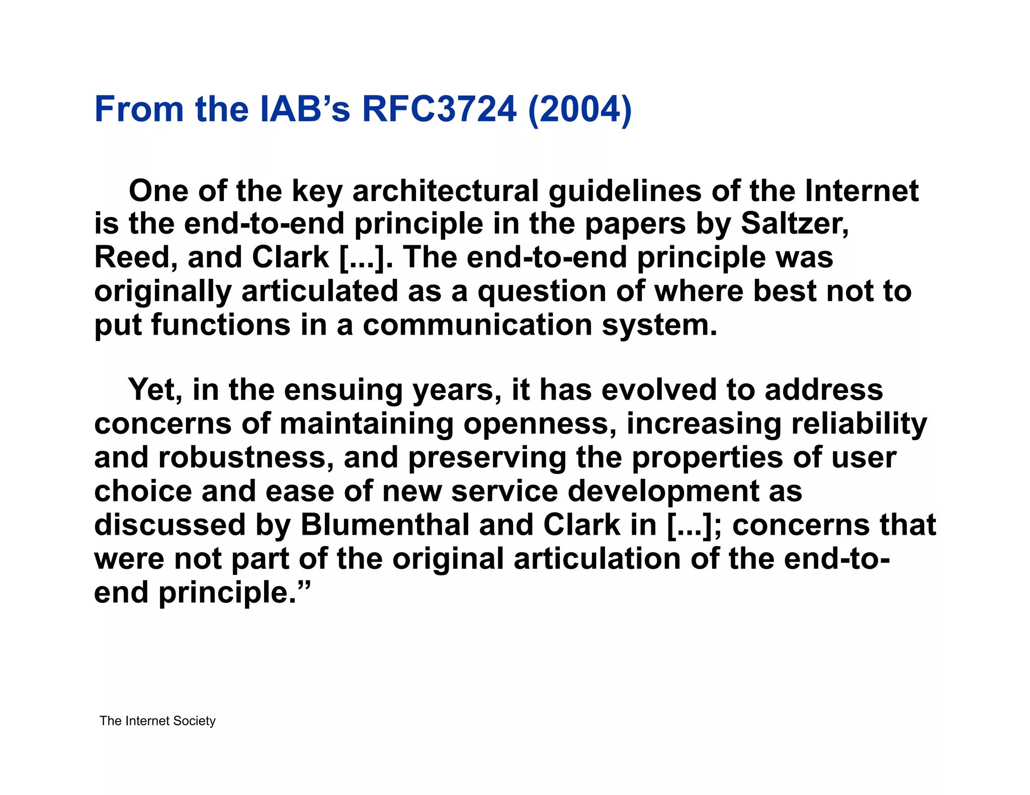 From the IAB’s RFC3724 (2004)
One of the key architectural guidelines of the Internet
is the end-to-end principle in the papers by Saltzer,
Reed, and Clark [...]. The end-to-end principle was
originally articulated as a question of where best not to
put functions in a communication system.
Yet, in the ensuing years, it has evolved to address
concerns of maintaining openness, increasing reliability
and robustness, and preserving the properties of user
choice and ease of new service development as
discussed by Blumenthal and Clark in [...]; concerns that
were not part of the original articulation of the end-toend principle.”

The Internet Society

 