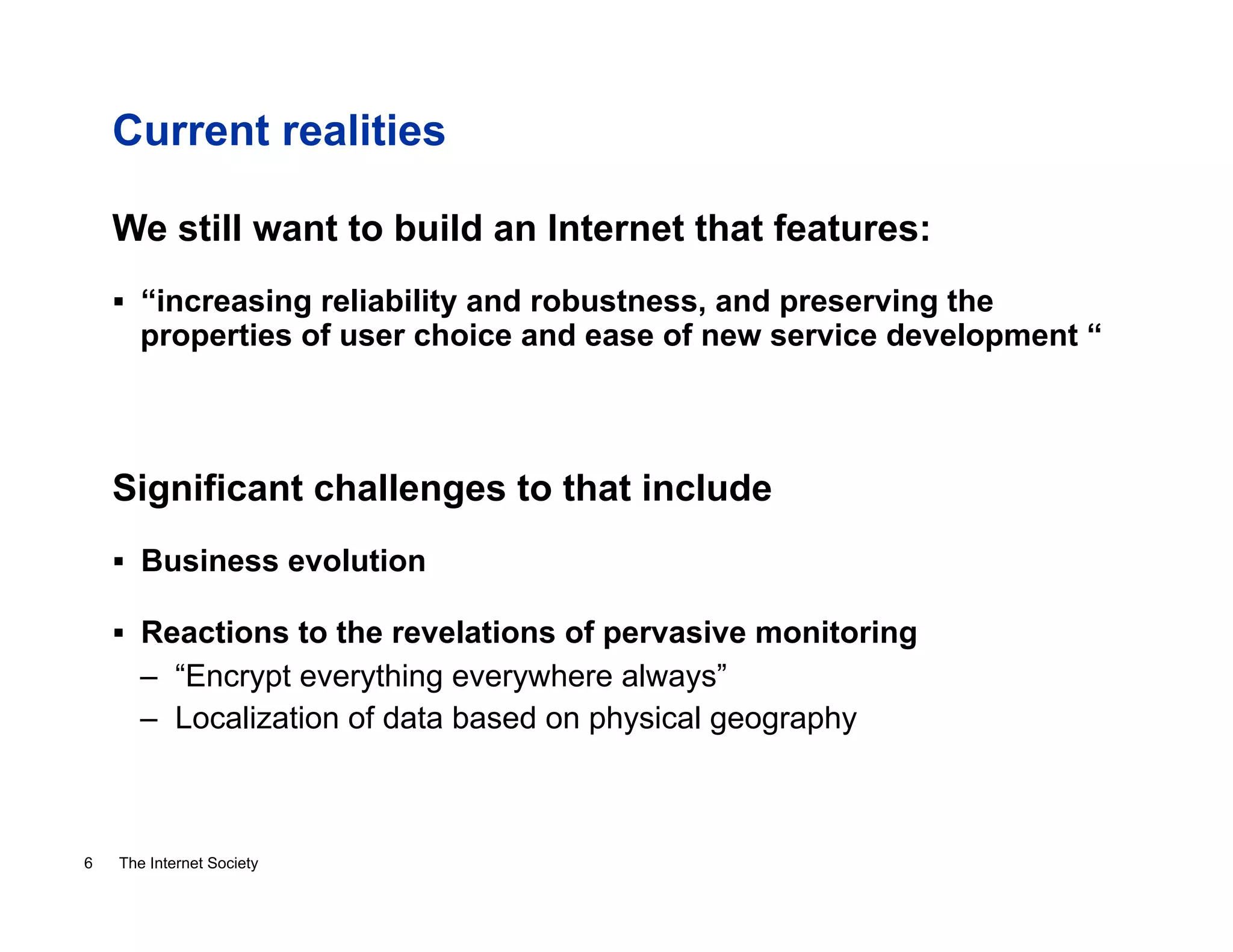Current realities
We still want to build an Internet that features:
!  “increasing reliability and robustness, and preserving the

properties of user choice and ease of new service development “

Significant challenges to that include
!  Business evolution
!  Reactions to the revelations of pervasive monitoring

–  “Encrypt everything everywhere always”
–  Localization of data based on physical geography

6

The Internet Society

 