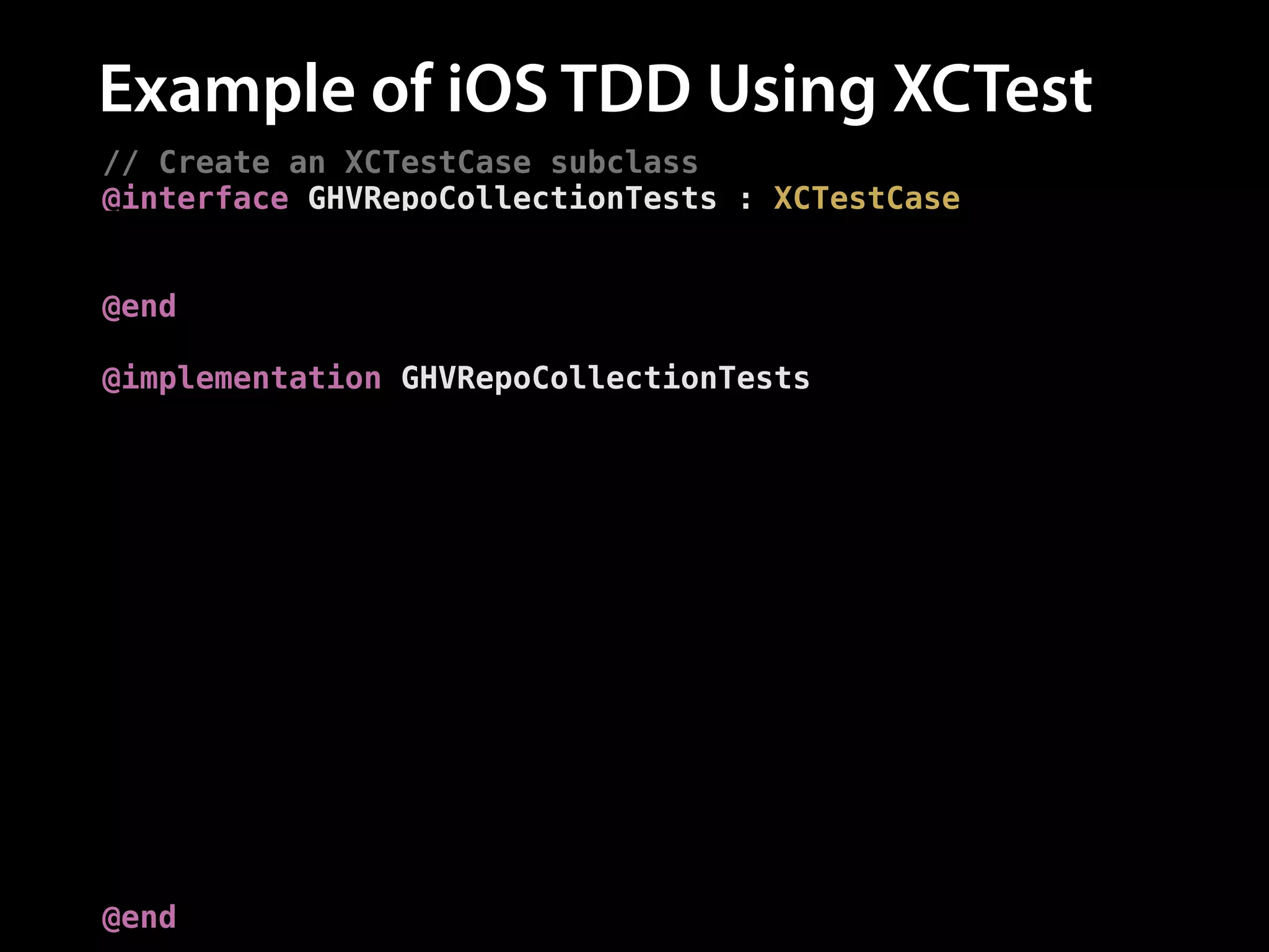 Example of iOS TDD Using XCTest
// Create an XCTestCase subclass
@interface GHVRepoCollectionTests : XCTestCase
// The subject of our tests
@property (nonatomic, strong) GHVCollection *collection;
@end
!
@implementation GHVRepoCollectionTests
// Set up the `repos` collection for each test
- (void)setUp {
[super setUp];
self.collection = [GHVCollection new];
}
// Add a test
- (void)testAddingARepo {
// Add a repo
[self.collection addRepo:[GHVRepo new]];
!
// Assert the number of repos is now one
XCTAssertEqual([self.collection.repos count], 1,
@"Expected one repository");
}
@end

 