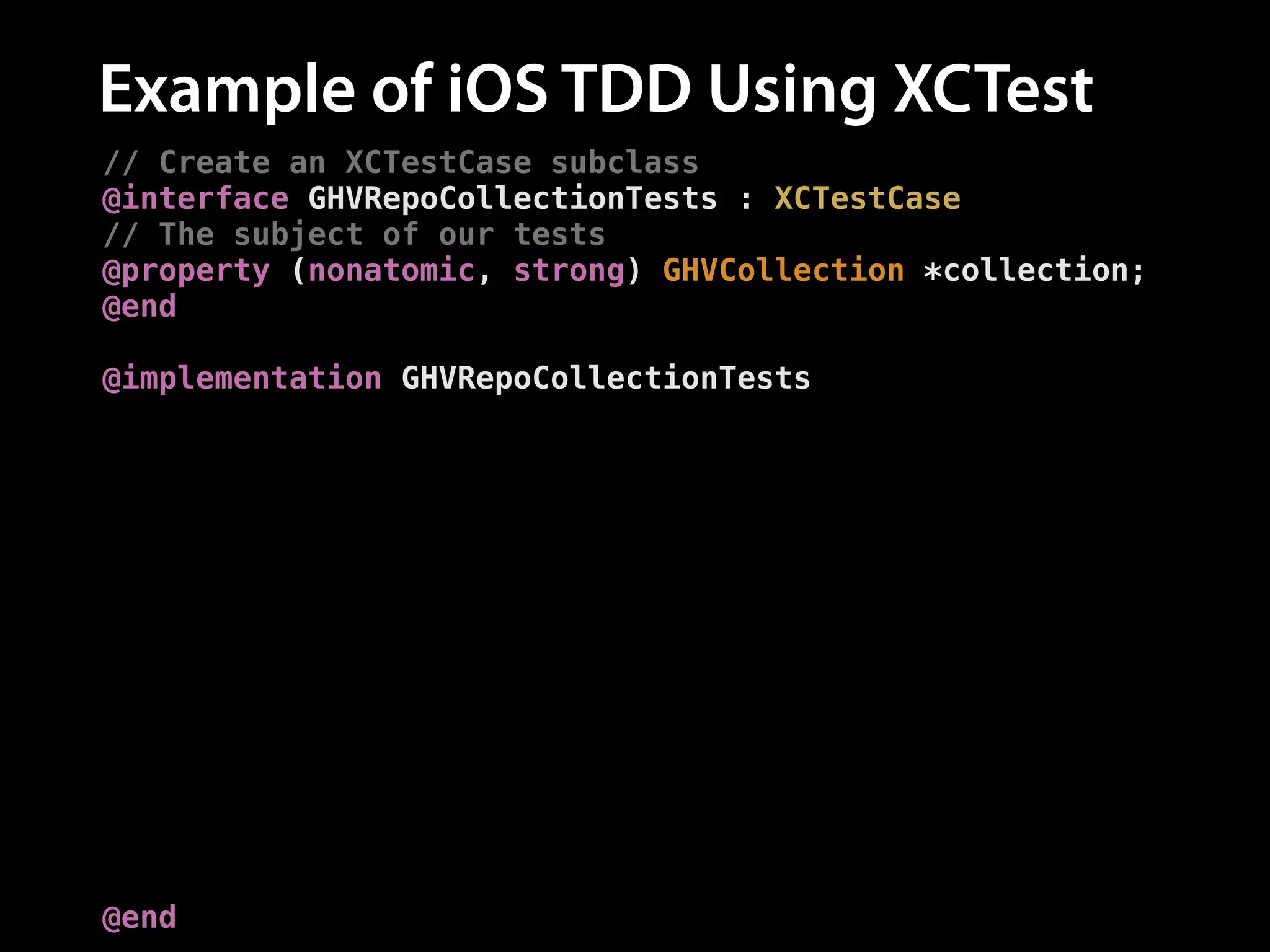 Example of iOS TDD Using XCTest
// Create an XCTestCase subclass
@interface GHVRepoCollectionTests : XCTestCase
// The subject of our tests
@property (nonatomic, strong) GHVCollection *collection;
@end
!
@implementation GHVRepoCollectionTests
// Set up the `repos` collection for each test
- (void)setUp {
[super setUp];
self.collection = [GHVCollection new];
}
// Add a test
- (void)testAddingARepo {
// Add a repo
[self.collection addRepo:[GHVRepo new]];
!
// Assert the number of repos is now one
XCTAssertEqual([self.collection.repos count], 1,
@"Expected one repository");
}
@end

 
