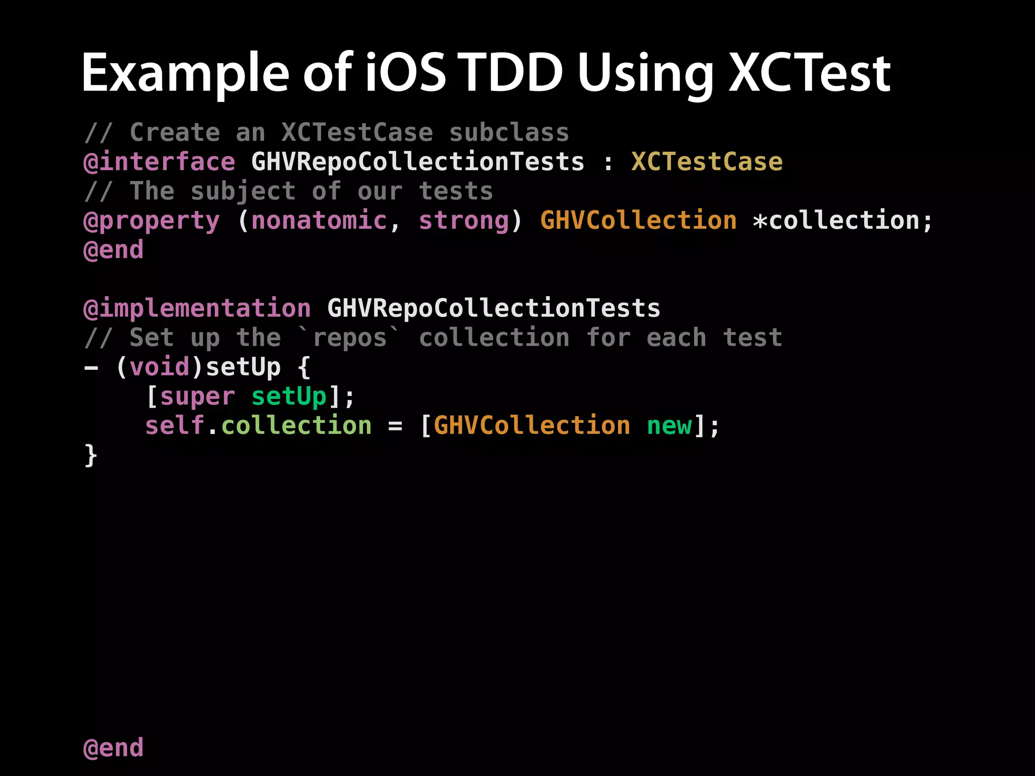 Example of iOS TDD Using XCTest
// Create an XCTestCase subclass
@interface GHVRepoCollectionTests : XCTestCase
// The subject of our tests
@property (nonatomic, strong) GHVCollection *collection;
@end
!
@implementation GHVRepoCollectionTests
// Set up the `repos` collection for each test
- (void)setUp {
[super setUp];
self.collection = [GHVCollection new];
}
// Add a test
- (void)testAddingARepo {
// Add a repo
[self.collection addRepo:[GHVRepo new]];
!
// Assert the number of repos is now one
XCTAssertEqual([self.collection.repos count], 1,
@"Expected one repository");
}
@end

 