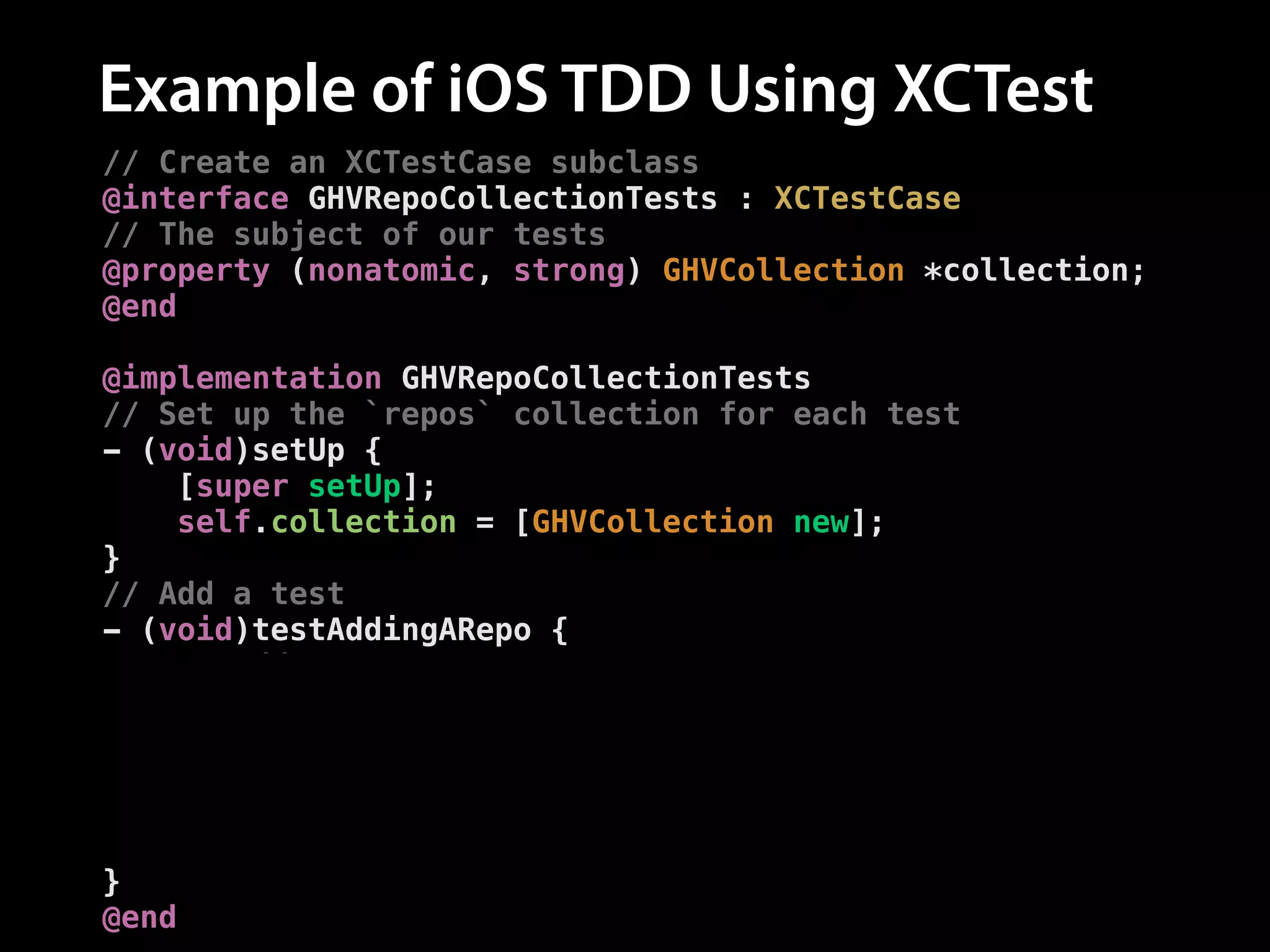 Example of iOS TDD Using XCTest
// Create an XCTestCase subclass
@interface GHVRepoCollectionTests : XCTestCase
// The subject of our tests
@property (nonatomic, strong) GHVCollection *collection;
@end
!
@implementation GHVRepoCollectionTests
// Set up the `repos` collection for each test
- (void)setUp {
[super setUp];
self.collection = [GHVCollection new];
}
// Add a test
- (void)testAddingARepo {
// Add a repo
[self.collection addRepo:[GHVRepo new]];
!
// Assert the number of repos is now one
XCTAssertEqual([self.collection.repos count], 1,
@"Expected one repository");
}
@end

 