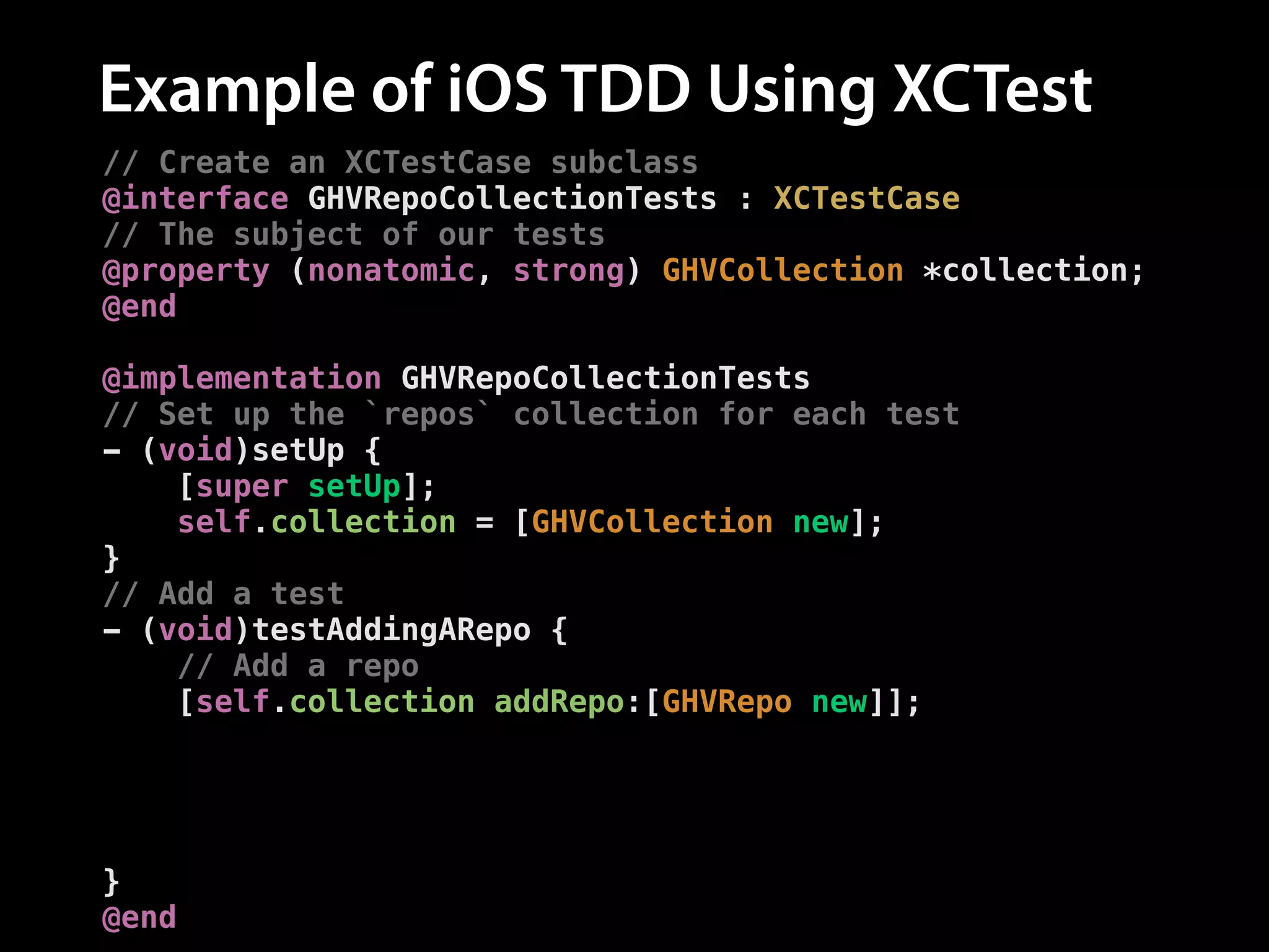 Example of iOS TDD Using XCTest
// Create an XCTestCase subclass
@interface GHVRepoCollectionTests : XCTestCase
// The subject of our tests
@property (nonatomic, strong) GHVCollection *collection;
@end
!
@implementation GHVRepoCollectionTests
// Set up the `repos` collection for each test
- (void)setUp {
[super setUp];
self.collection = [GHVCollection new];
}
// Add a test
- (void)testAddingARepo {
// Add a repo
[self.collection addRepo:[GHVRepo new]];
!
// Assert the number of repos is now one
XCTAssertEqual([self.collection.repos count], 1,
@"Expected one repository");
}
@end

 