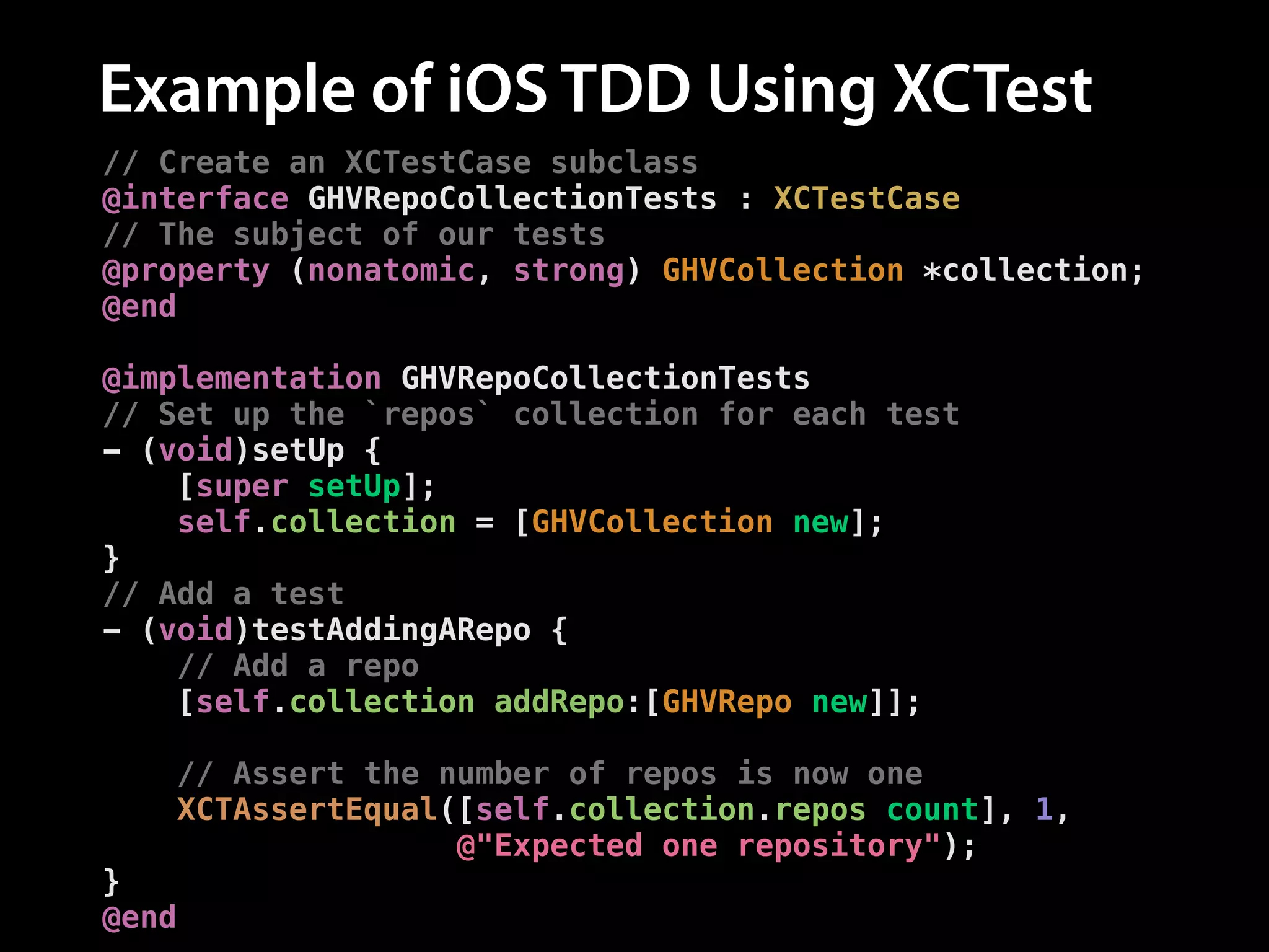 Example of iOS TDD Using XCTest
// Create an XCTestCase subclass
@interface GHVRepoCollectionTests : XCTestCase
// The subject of our tests
@property (nonatomic, strong) GHVCollection *collection;
@end
!
@implementation GHVRepoCollectionTests
// Set up the `repos` collection for each test
- (void)setUp {
[super setUp];
self.collection = [GHVCollection new];
}
// Add a test
- (void)testAddingARepo {
// Add a repo
[self.collection addRepo:[GHVRepo new]];
!
// Assert the number of repos is now one
XCTAssertEqual([self.collection.repos count], 1,
@"Expected one repository");
}
@end

 