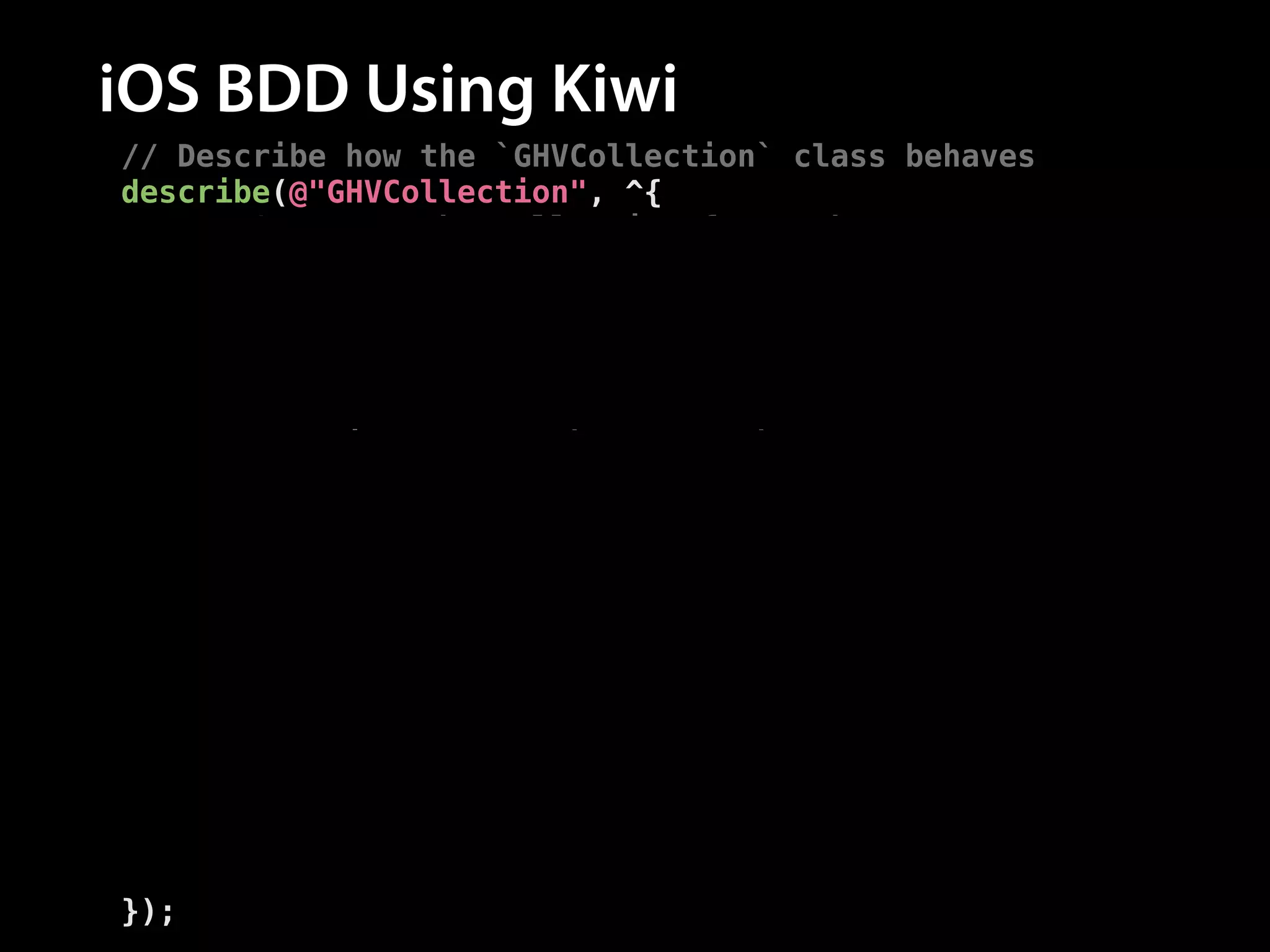 iOS BDD Using Kiwi
// Describe how the `GHVCollection` class behaves
describe(@"GHVCollection", ^{
// Setup up the collection for each test
__block GHVCollection *collection = nil;
beforeEach(^{
collection = [GHVCollection new];
});
!
// Describe how the `-addRepo:` method behaves
describe(@"-addRepo:", ^{
context(@"after adding a repo", ^{
// Add a repo before each test
beforeEach(^{
[collection addRepo:[GHVRepo new]];
});
// Test the method behaves correctly
it(@"has a repo count of one", ^{
[[collection.repos should] haveCountOf:1];
});
});
});
});

 