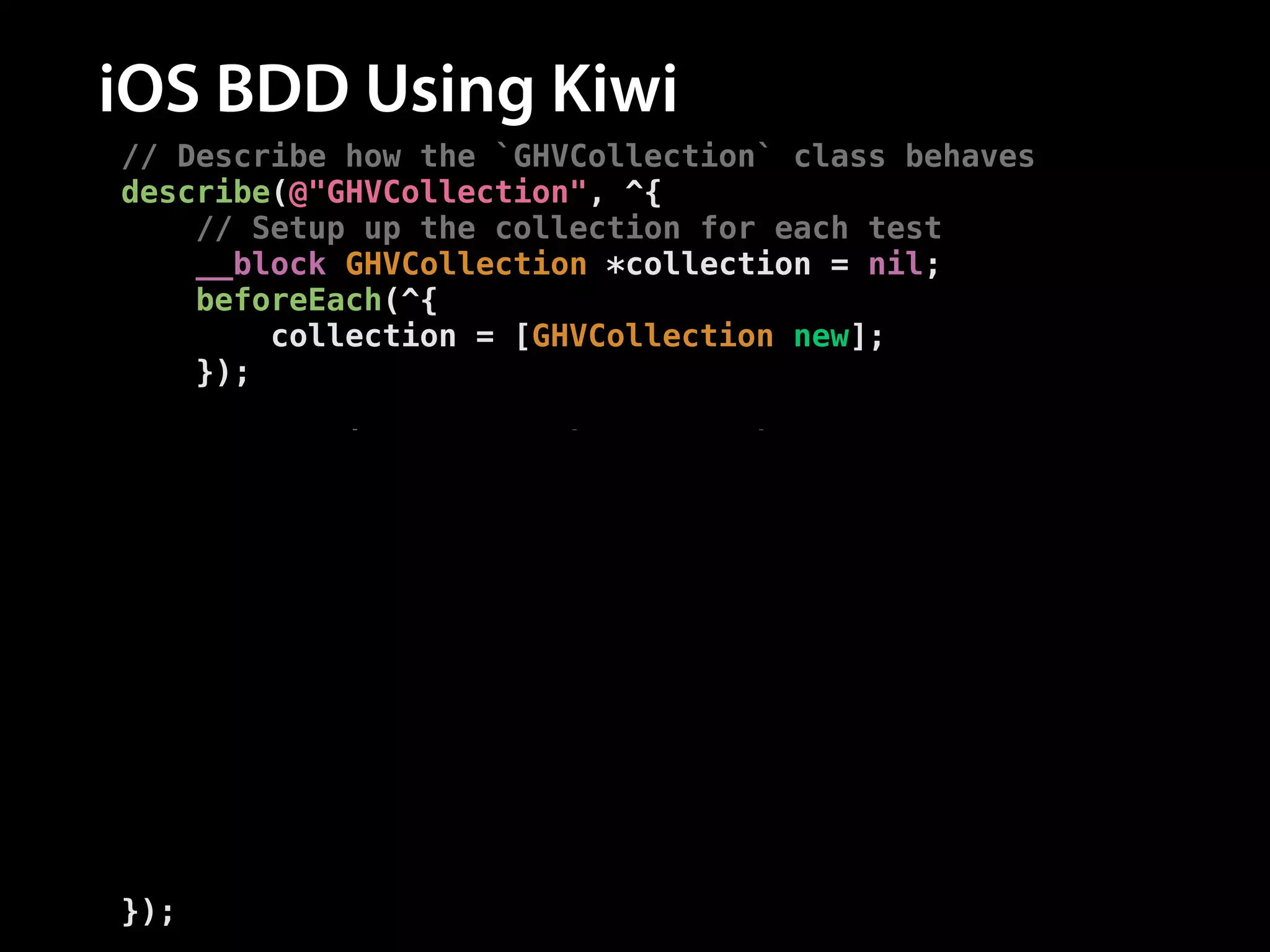 iOS BDD Using Kiwi
// Describe how the `GHVCollection` class behaves
describe(@"GHVCollection", ^{
// Setup up the collection for each test
__block GHVCollection *collection = nil;
beforeEach(^{
collection = [GHVCollection new];
});
!
// Describe how the `-addRepo:` method behaves
describe(@"-addRepo:", ^{
context(@"after adding a repo", ^{
// Add a repo before each test
beforeEach(^{
[collection addRepo:[GHVRepo new]];
});
// Test the method behaves correctly
it(@"has a repo count of one", ^{
[[collection.repos should] haveCountOf:1];
});
});
});
});

 