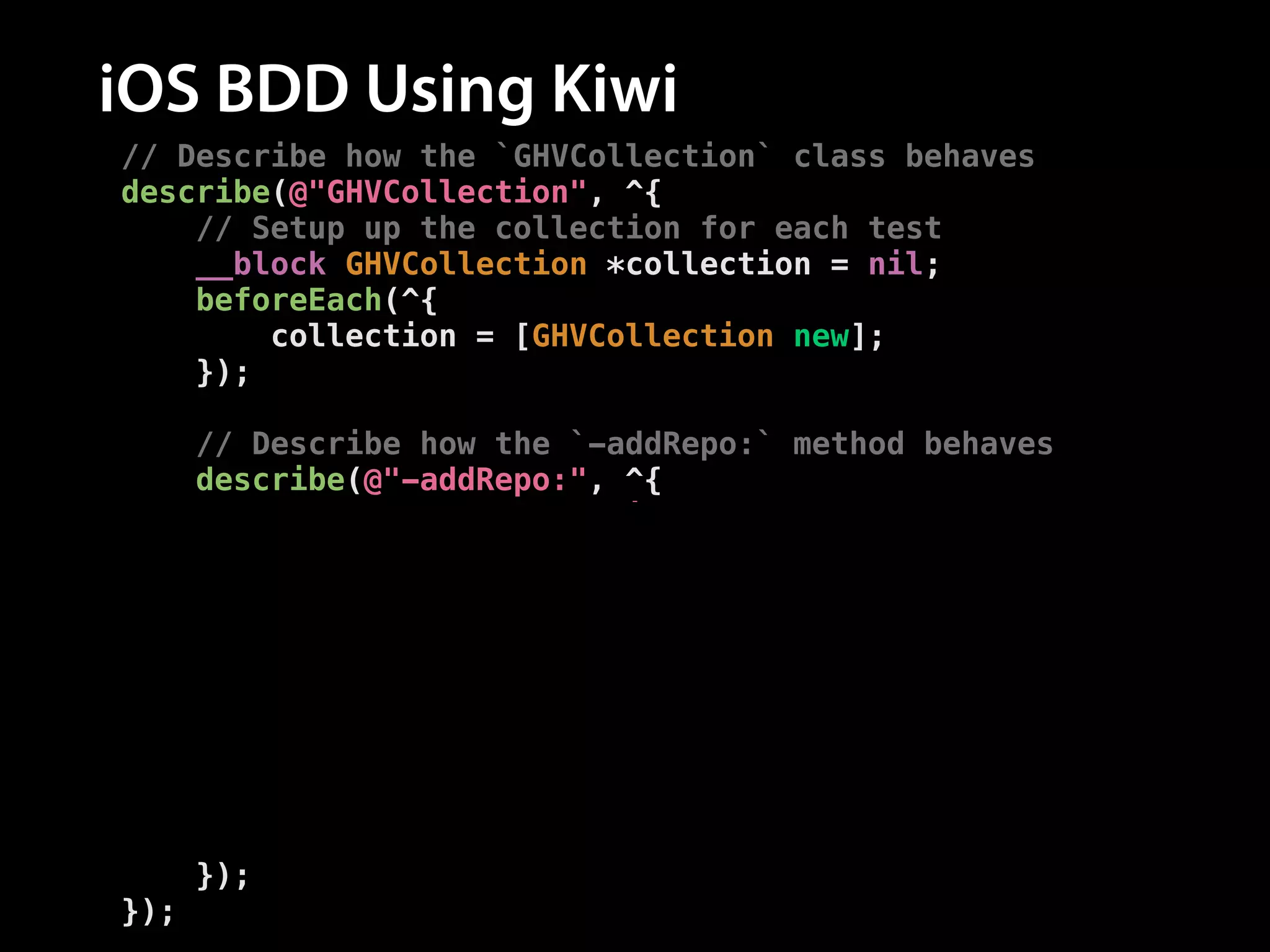 iOS BDD Using Kiwi
// Describe how the `GHVCollection` class behaves
describe(@"GHVCollection", ^{
// Setup up the collection for each test
__block GHVCollection *collection = nil;
beforeEach(^{
collection = [GHVCollection new];
});
!
// Describe how the `-addRepo:` method behaves
describe(@"-addRepo:", ^{
context(@"after adding a repo", ^{
// Add a repo before each test
beforeEach(^{
[collection addRepo:[GHVRepo new]];
});
// Test the method behaves correctly
it(@"has a repo count of one", ^{
[[collection.repos should] haveCountOf:1];
});
});
});
});

 