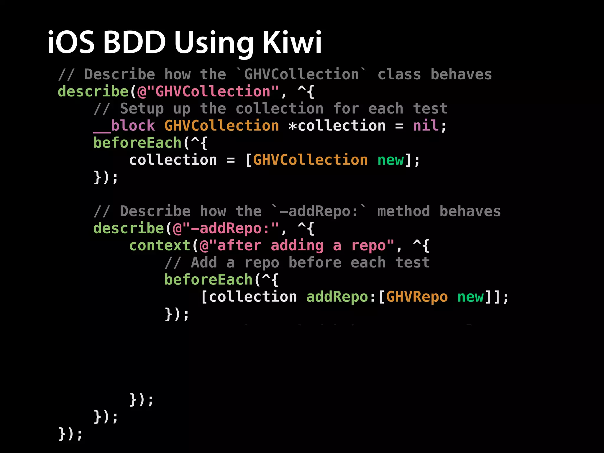 iOS BDD Using Kiwi
// Describe how the `GHVCollection` class behaves
describe(@"GHVCollection", ^{
// Setup up the collection for each test
__block GHVCollection *collection = nil;
beforeEach(^{
collection = [GHVCollection new];
});
!
// Describe how the `-addRepo:` method behaves
describe(@"-addRepo:", ^{
context(@"after adding a repo", ^{
// Add a repo before each test
beforeEach(^{
[collection addRepo:[GHVRepo new]];
});
// Test the method behaves correctly
it(@"has a repo count of one", ^{
[[collection.repos should] haveCountOf:1];
});
});
});
});

 