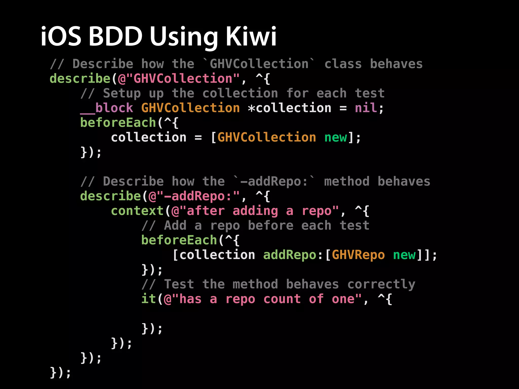 iOS BDD Using Kiwi
// Describe how the `GHVCollection` class behaves
describe(@"GHVCollection", ^{
// Setup up the collection for each test
__block GHVCollection *collection = nil;
beforeEach(^{
collection = [GHVCollection new];
});
!
// Describe how the `-addRepo:` method behaves
describe(@"-addRepo:", ^{
context(@"after adding a repo", ^{
// Add a repo before each test
beforeEach(^{
[collection addRepo:[GHVRepo new]];
});
// Test the method behaves correctly
it(@"has a repo count of one", ^{
[[collection.repos should] haveCountOf:1];
});
});
});
});

 
