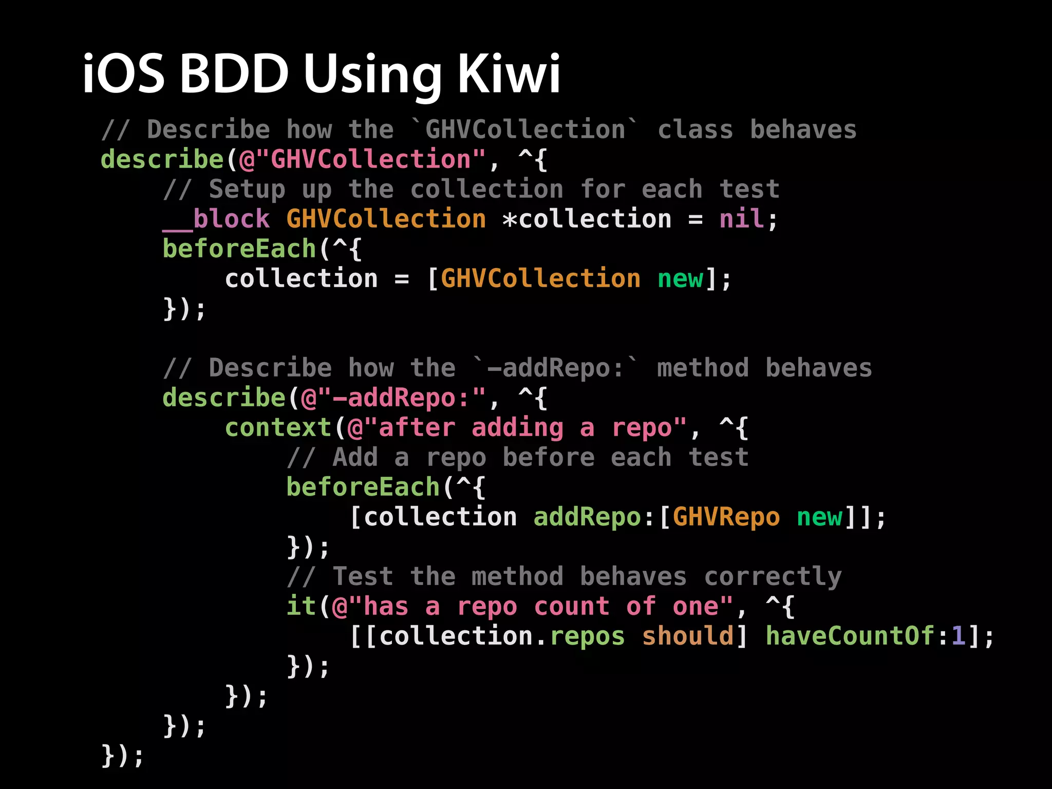 iOS BDD Using Kiwi
// Describe how the `GHVCollection` class behaves
describe(@"GHVCollection", ^{
// Setup up the collection for each test
__block GHVCollection *collection = nil;
beforeEach(^{
collection = [GHVCollection new];
});
!
// Describe how the `-addRepo:` method behaves
describe(@"-addRepo:", ^{
context(@"after adding a repo", ^{
// Add a repo before each test
beforeEach(^{
[collection addRepo:[GHVRepo new]];
});
// Test the method behaves correctly
it(@"has a repo count of one", ^{
[[collection.repos should] haveCountOf:1];
});
});
});
});

 
