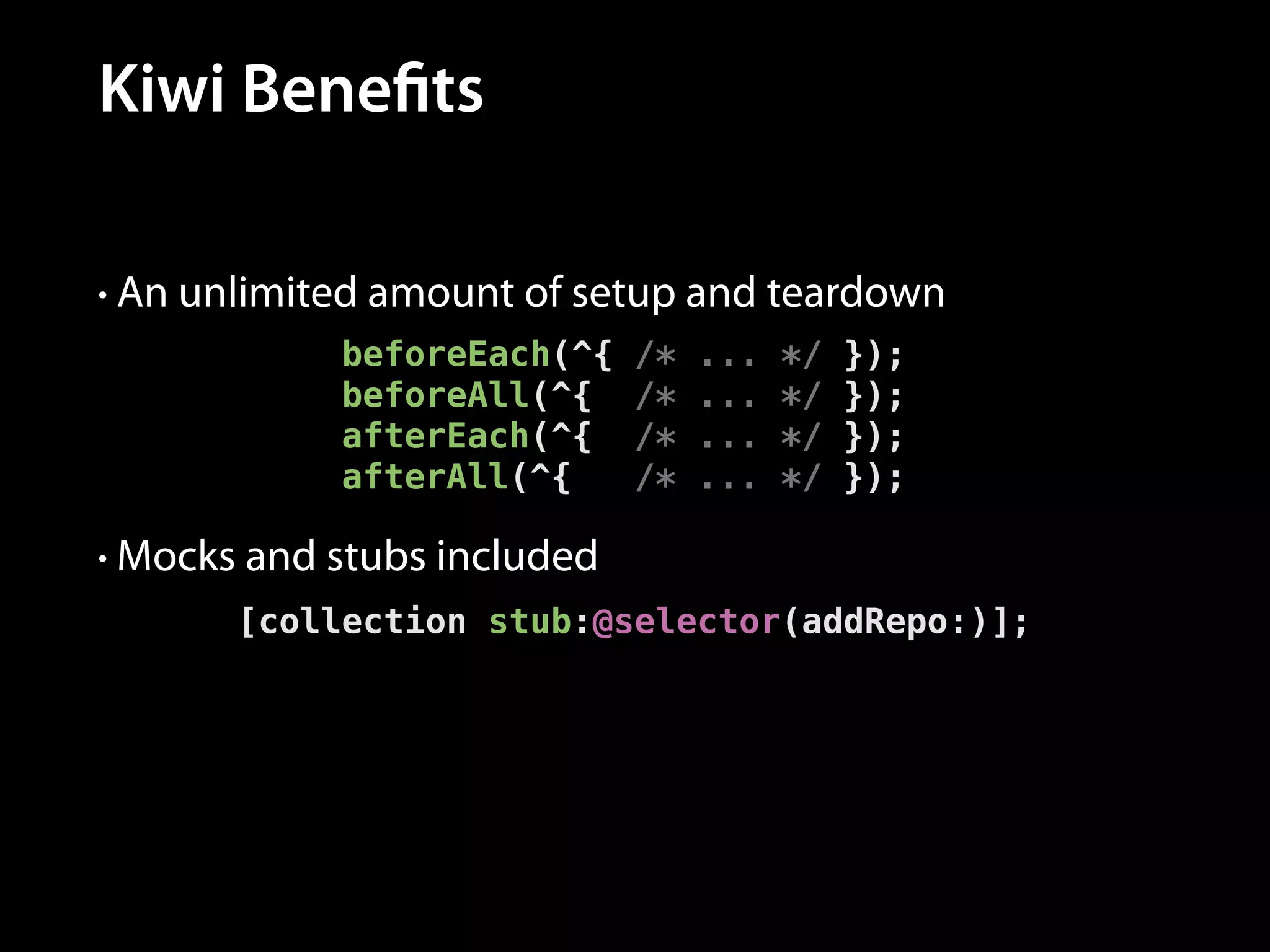 Kiwi Benefits
• An unlimited amount of setup and teardown

beforeEach(^{
beforeAll(^{
afterEach(^{
afterAll(^{

/*
/*
/*
/*

...
...
...
...

*/
*/
*/
*/

});
});
});
});

• Mocks and stubs included

[collection stub:@selector(addRepo:)];

 