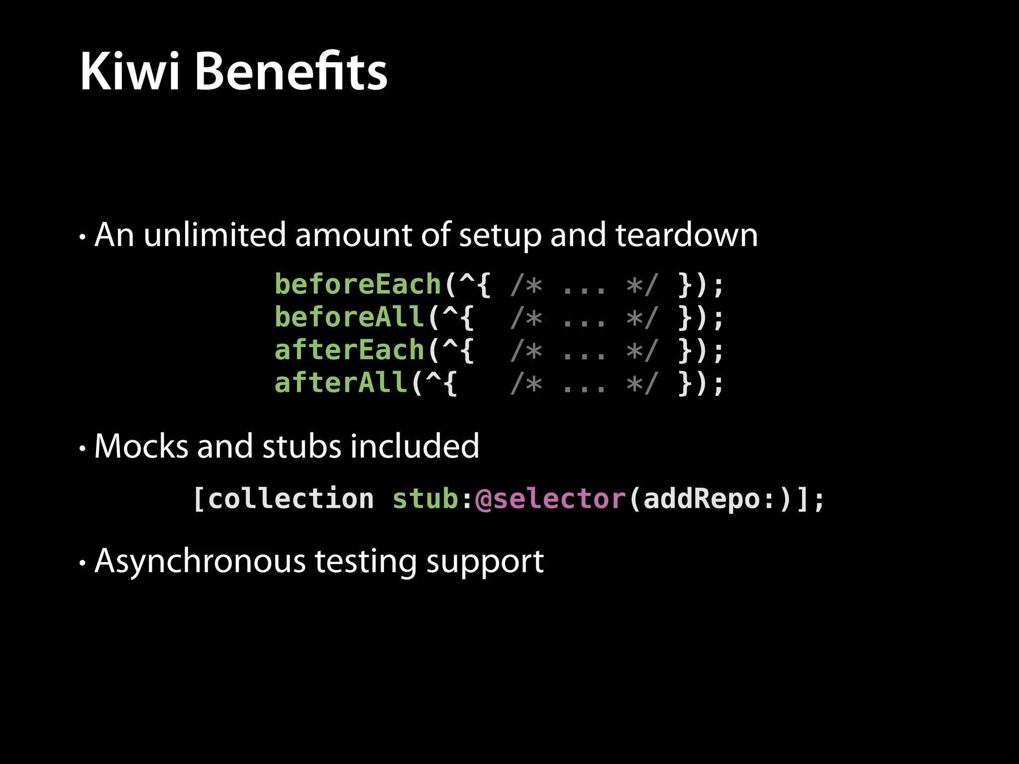 Kiwi Benefits
• An unlimited amount of setup and teardown

beforeEach(^{
beforeAll(^{
afterEach(^{
afterAll(^{

/*
/*
/*
/*

...
...
...
...

*/
*/
*/
*/

});
});
});
});

• Mocks and stubs included

[collection stub:@selector(addRepo:)];
• Asynchronous testing support

 