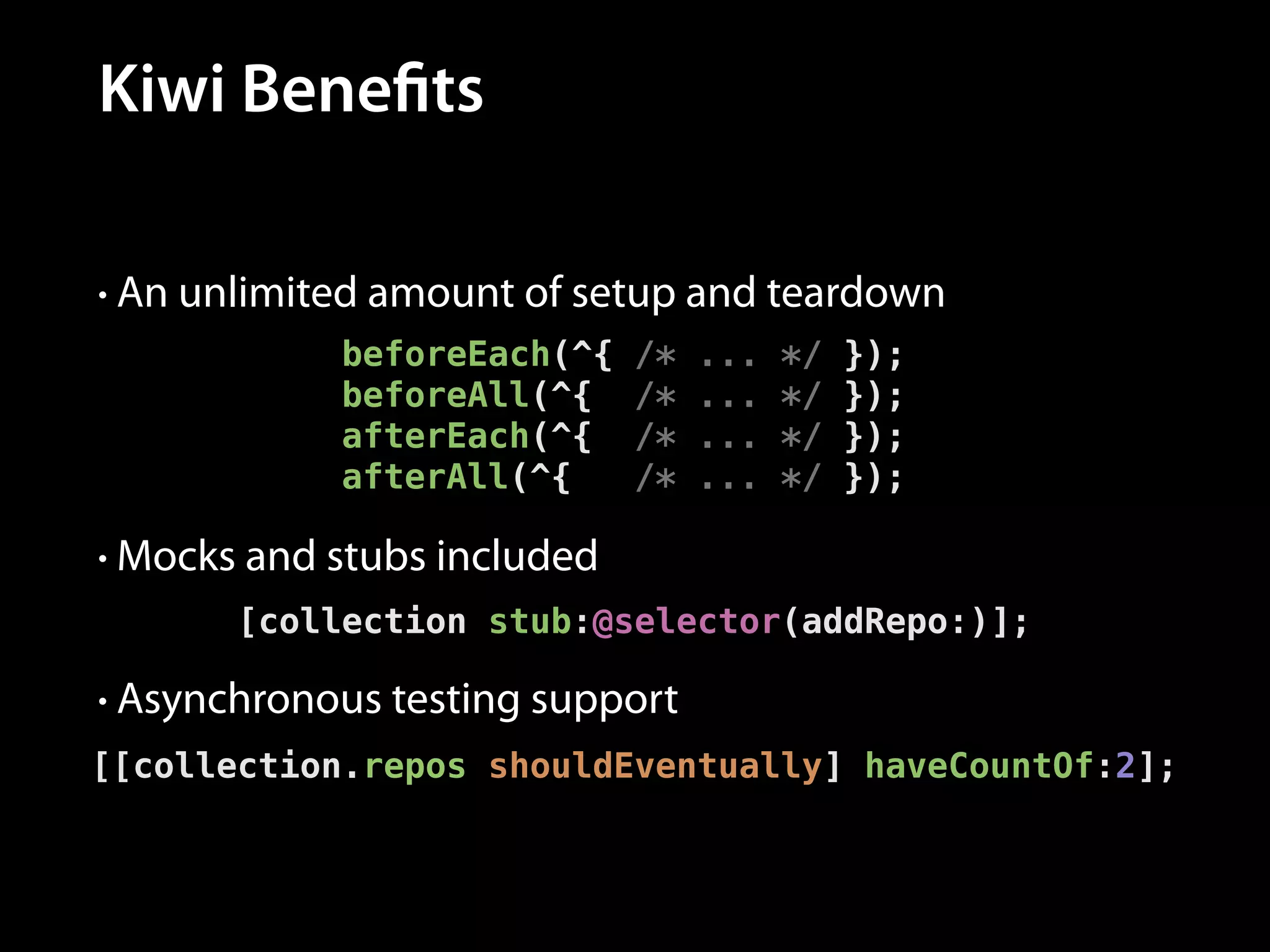 Kiwi Benefits
• An unlimited amount of setup and teardown

beforeEach(^{
beforeAll(^{
afterEach(^{
afterAll(^{

/*
/*
/*
/*

...
...
...
...

*/
*/
*/
*/

});
});
});
});

• Mocks and stubs included

[collection stub:@selector(addRepo:)];
• Asynchronous testing support

[[collection.repos shouldEventually] haveCountOf:2];

 