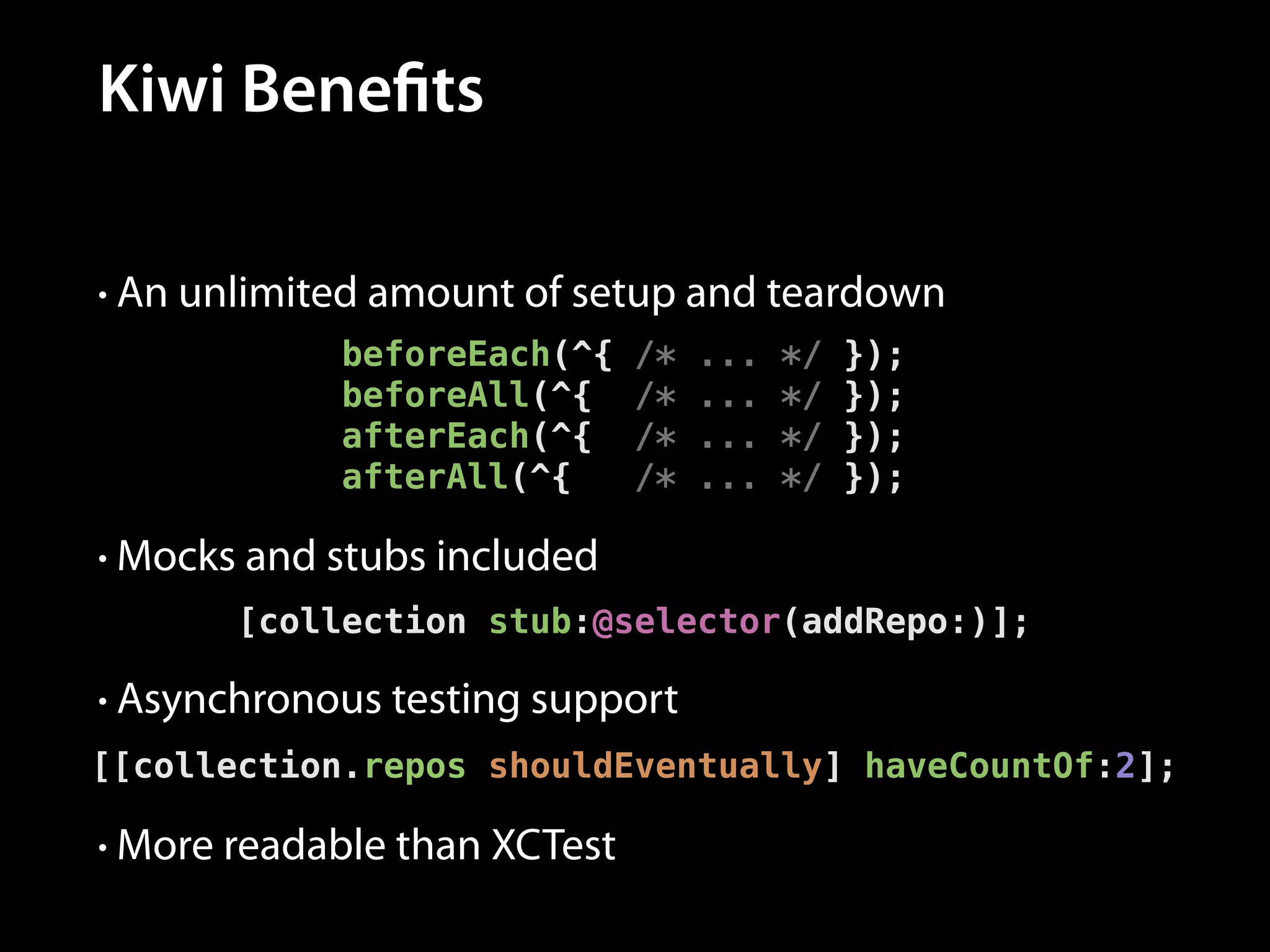 Kiwi Benefits
• An unlimited amount of setup and teardown

beforeEach(^{
beforeAll(^{
afterEach(^{
afterAll(^{

/*
/*
/*
/*

...
...
...
...

*/
*/
*/
*/

});
});
});
});

• Mocks and stubs included

[collection stub:@selector(addRepo:)];
• Asynchronous testing support

[[collection.repos shouldEventually] haveCountOf:2];
• More readable than XCTest

 