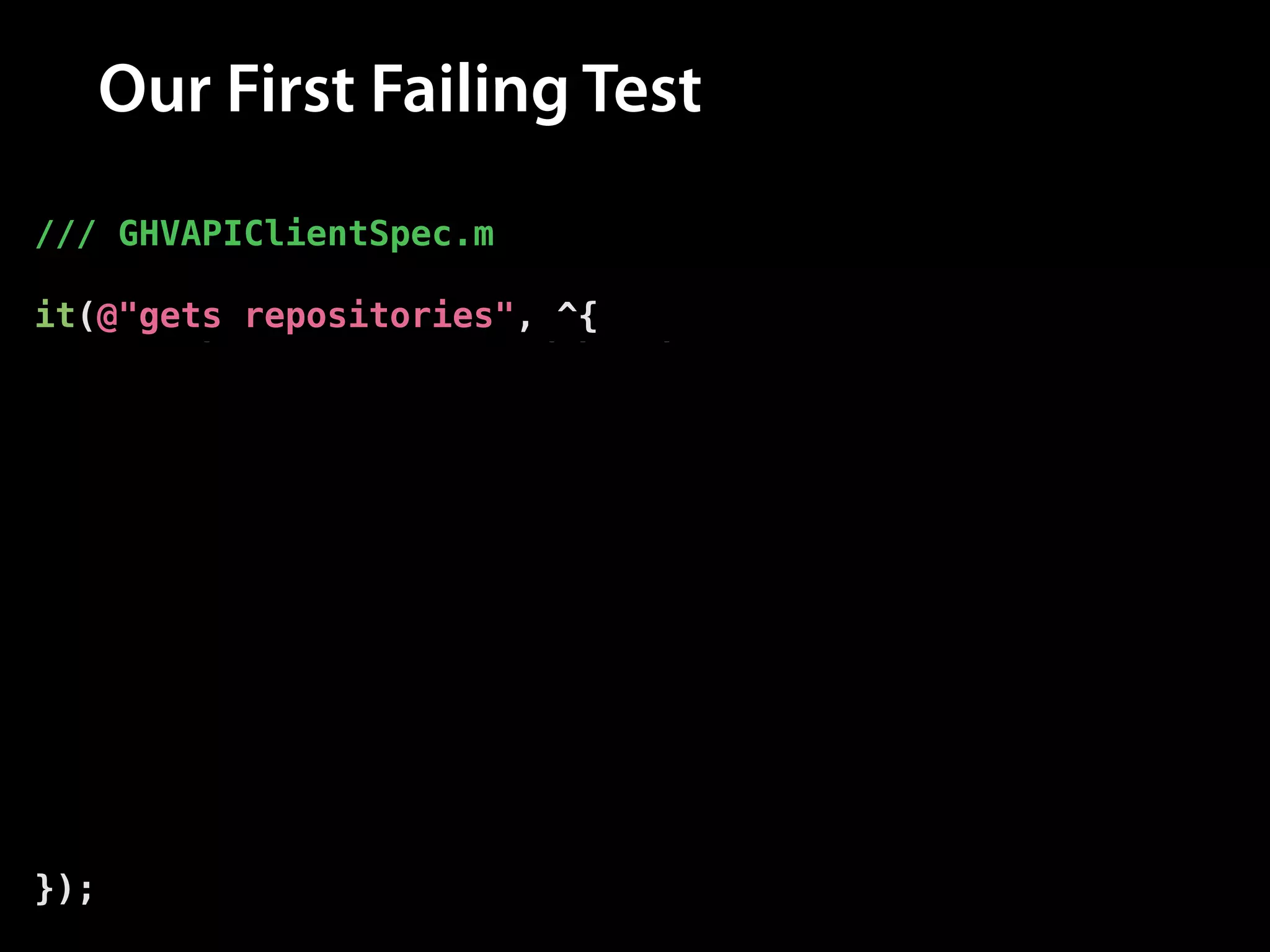 Our First Failing Test
/// GHVAPIClientSpec.m
!

it(@"gets repositories", ^{
// The repos returned by the API
__block NSArray *allRepos = nil;
!

// Fetch the repos from the API
[client allRepositoriesForUsername:@"modocache"
success:^(NSArray *repos) {
// Set the repos
allRepos = repos;
} failure:nil];
!

// Assert that the repos have been set
[[expectFutureValue(allRepos) shouldEventually]
haveCountOf:10];
});

 