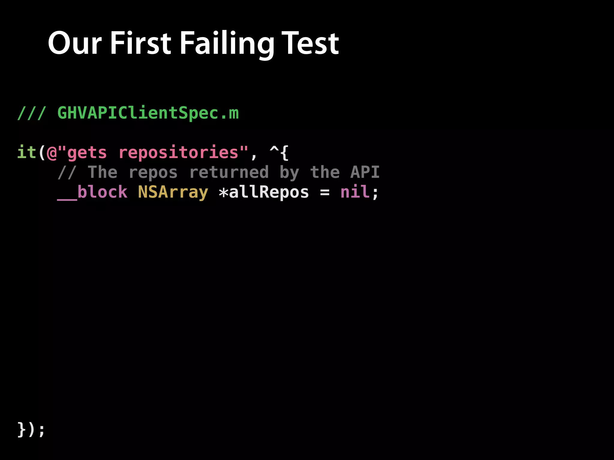 Our First Failing Test
/// GHVAPIClientSpec.m
!

it(@"gets repositories", ^{
// The repos returned by the API
__block NSArray *allRepos = nil;
!

// Fetch the repos from the API
[client allRepositoriesForUsername:@"modocache"
success:^(NSArray *repos) {
// Set the repos
allRepos = repos;
} failure:nil];
!

// Assert that the repos have been set
[[expectFutureValue(allRepos) shouldEventually]
haveCountOf:10];
});

 