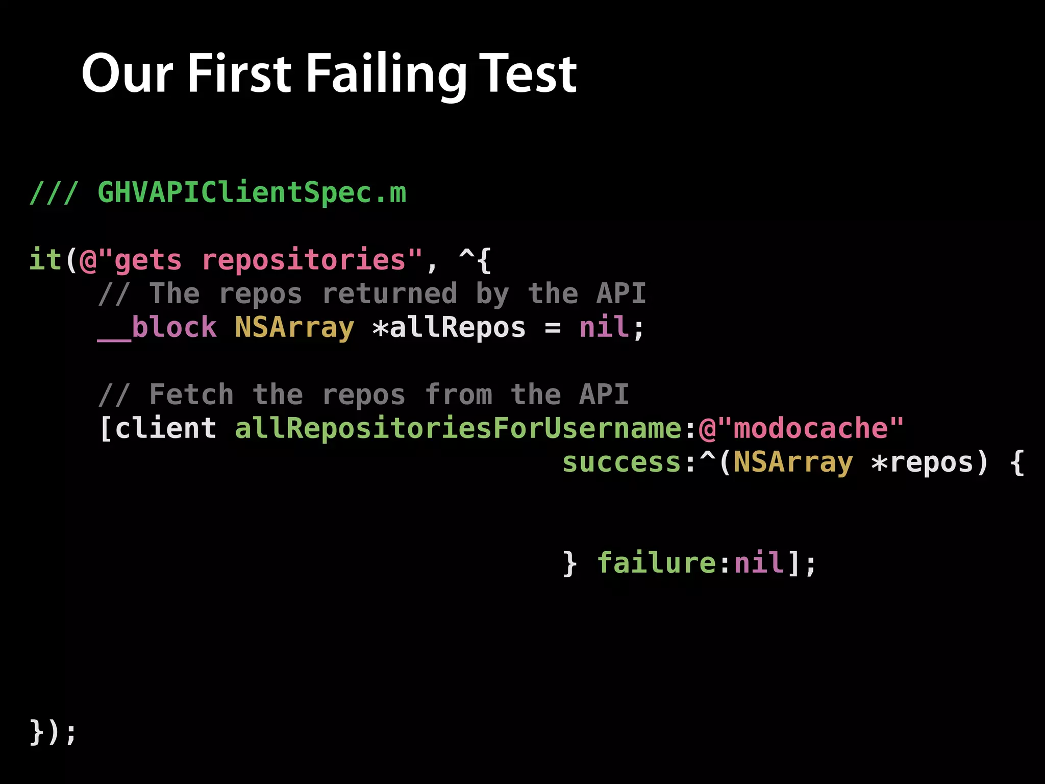 Our First Failing Test
/// GHVAPIClientSpec.m
!

it(@"gets repositories", ^{
// The repos returned by the API
__block NSArray *allRepos = nil;
!

// Fetch the repos from the API
[client allRepositoriesForUsername:@"modocache"
success:^(NSArray *repos) {
// Set the repos
allRepos = repos;
} failure:nil];
!

// Assert that the repos have been set
[[expectFutureValue(allRepos) shouldEventually]
haveCountOf:10];
});

 