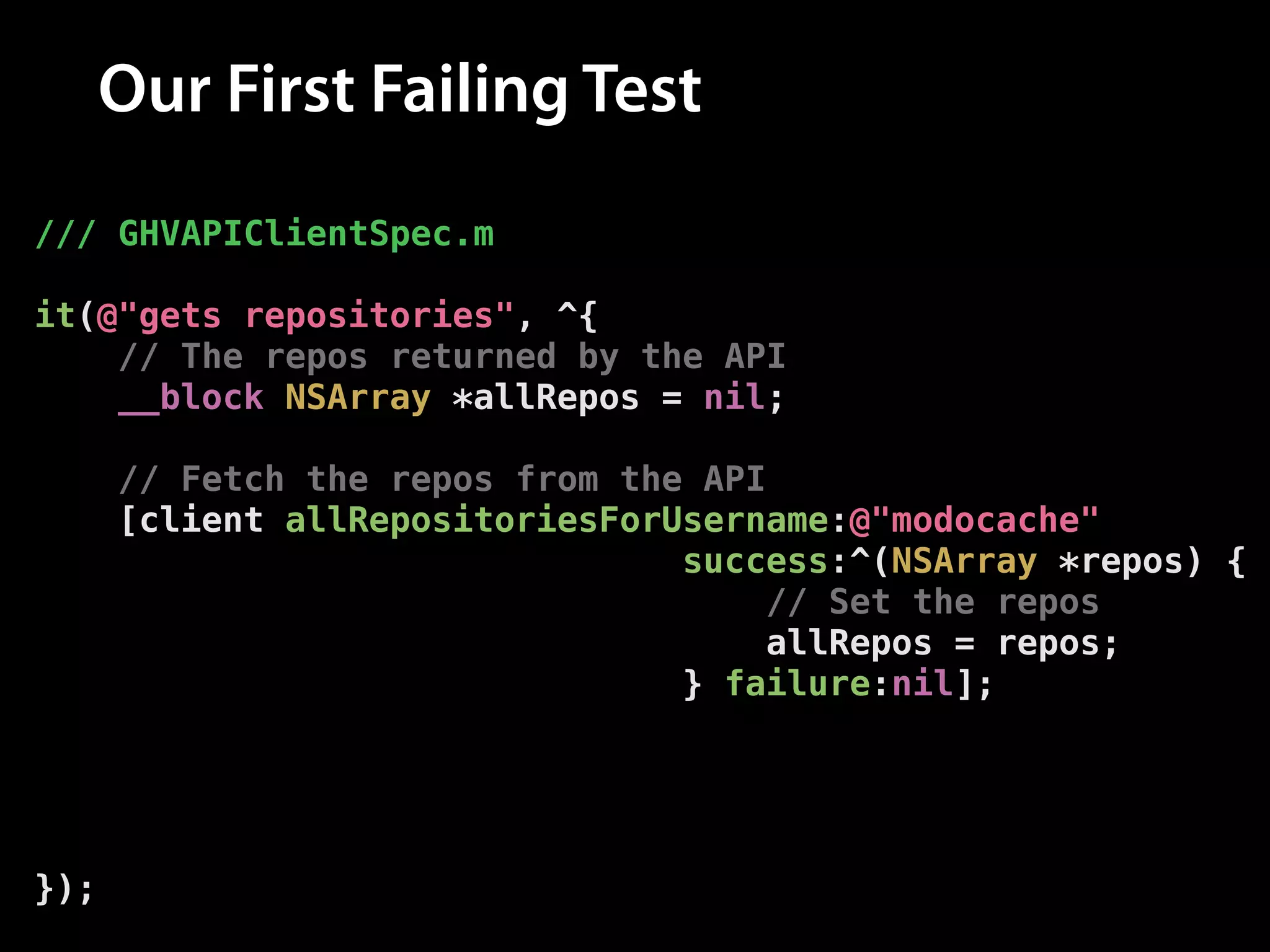 Our First Failing Test
/// GHVAPIClientSpec.m
!

it(@"gets repositories", ^{
// The repos returned by the API
__block NSArray *allRepos = nil;
!

// Fetch the repos from the API
[client allRepositoriesForUsername:@"modocache"
success:^(NSArray *repos) {
// Set the repos
allRepos = repos;
} failure:nil];
!

// Assert that the repos have been set
[[expectFutureValue(allRepos) shouldEventually]
haveCountOf:10];
});

 