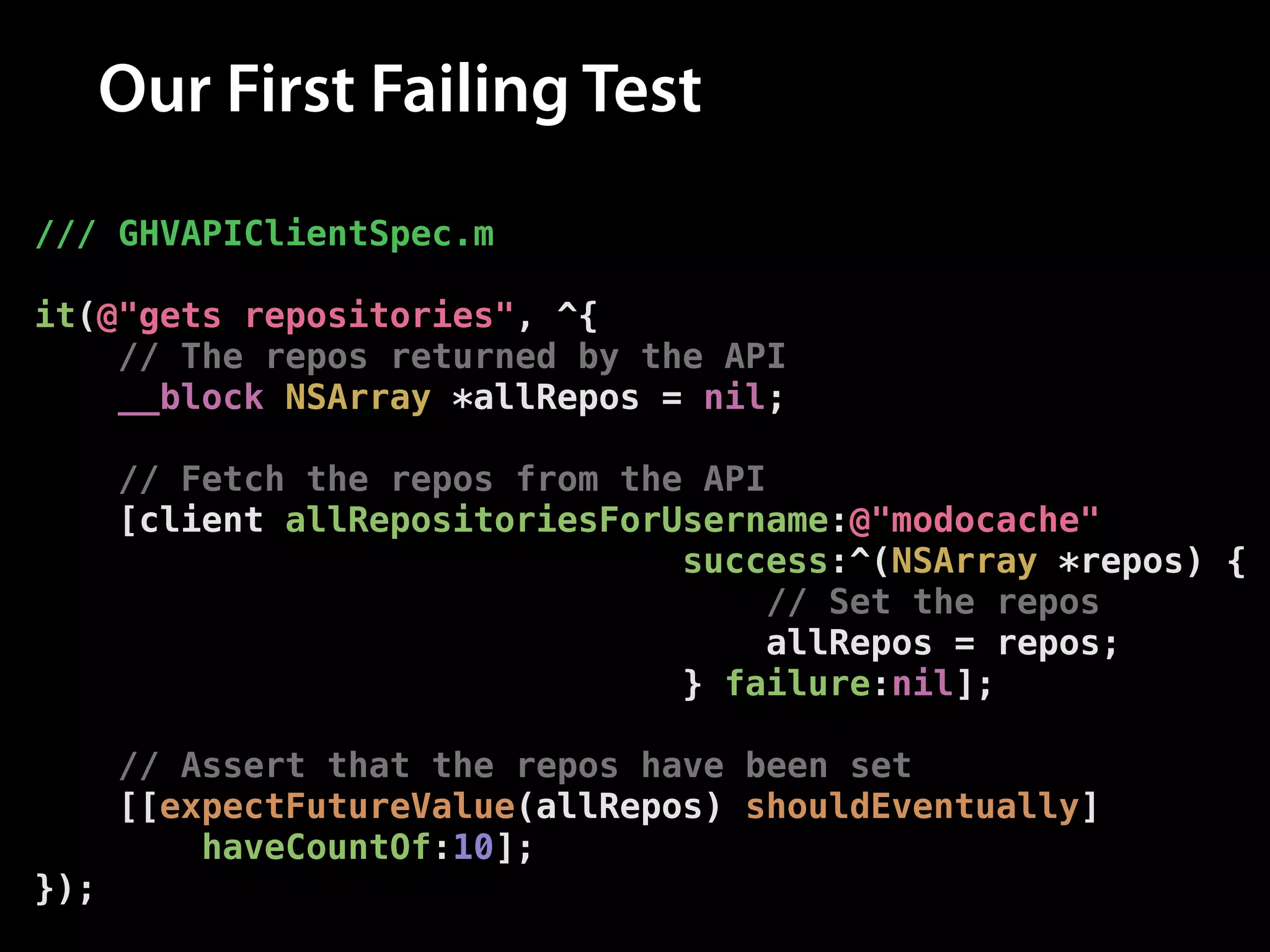 Our First Failing Test
/// GHVAPIClientSpec.m
!

it(@"gets repositories", ^{
// The repos returned by the API
__block NSArray *allRepos = nil;
!

// Fetch the repos from the API
[client allRepositoriesForUsername:@"modocache"
success:^(NSArray *repos) {
// Set the repos
allRepos = repos;
} failure:nil];
!

// Assert that the repos have been set
[[expectFutureValue(allRepos) shouldEventually]
haveCountOf:10];
});

 