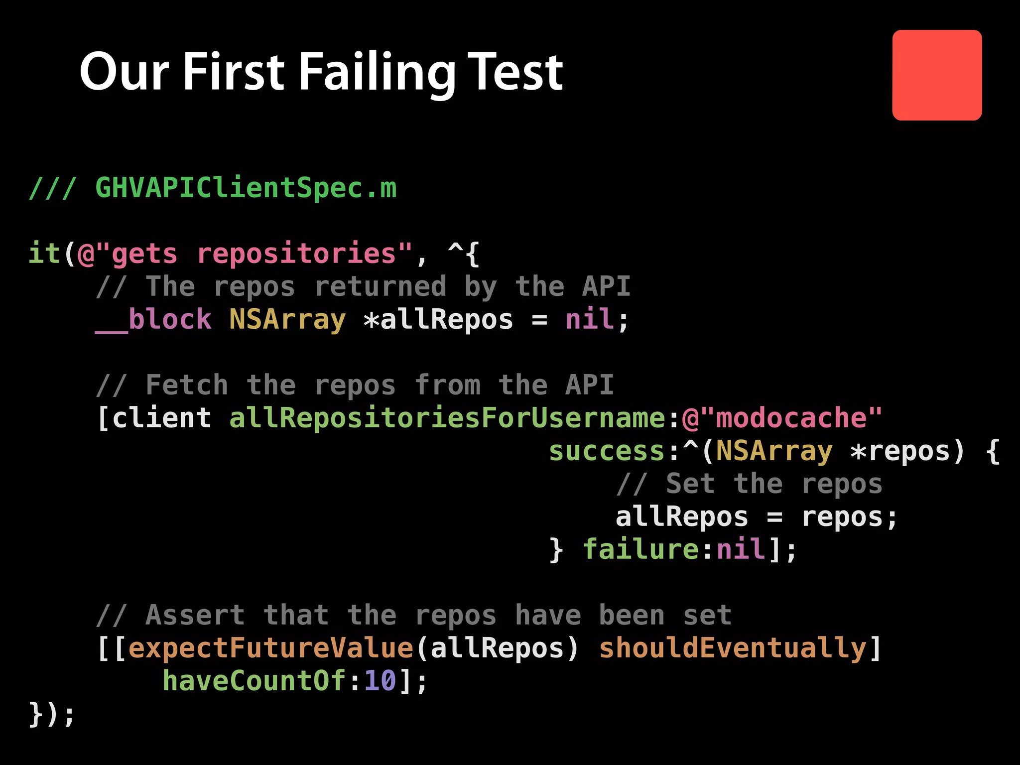 Our First Failing Test
/// GHVAPIClientSpec.m
!

it(@"gets repositories", ^{
// The repos returned by the API
__block NSArray *allRepos = nil;
!

// Fetch the repos from the API
[client allRepositoriesForUsername:@"modocache"
success:^(NSArray *repos) {
// Set the repos
allRepos = repos;
} failure:nil];
!

// Assert that the repos have been set
[[expectFutureValue(allRepos) shouldEventually]
haveCountOf:10];
});

 