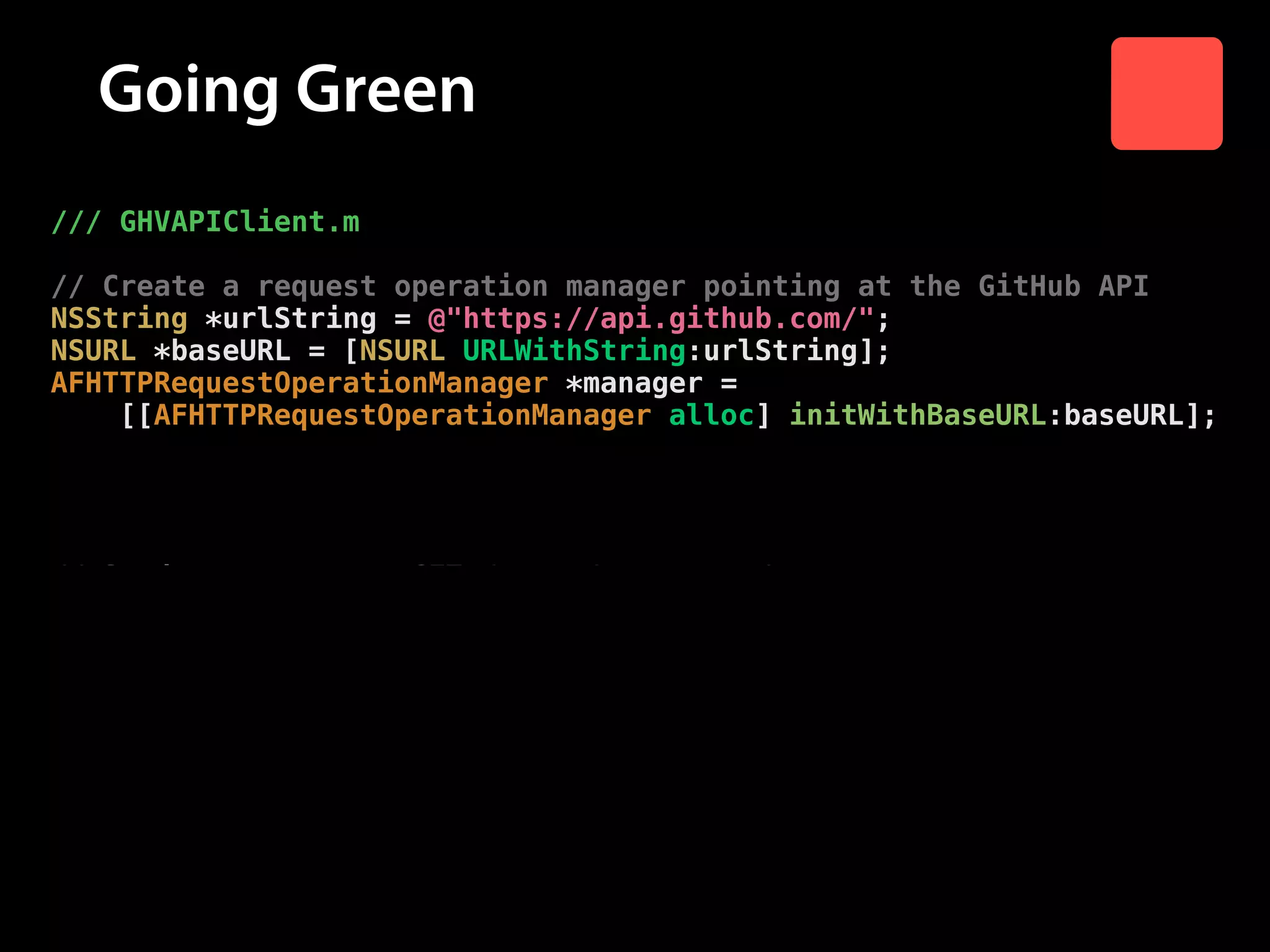 Going Green
/// GHVAPIClient.m

!

// Create a request operation manager pointing at the GitHub API
NSString *urlString = @"https://api.github.com/";
NSURL *baseURL = [NSURL URLWithString:urlString];
AFHTTPRequestOperationManager *manager =
[[AFHTTPRequestOperationManager alloc] initWithBaseURL:baseURL];

!

// The manager should serialize the response as JSON
manager.requestSerializer = [AFJSONRequestSerializer serializer];

!

// Send a request to GET /users/:username/repos
[manager GET:[NSString stringWithFormat:@"users/%@/repos",
username]
parameters:nil
success:^(AFHTTPRequestOperation *operation,
id responseObject) {
// Send response object to success block
success(responseObject);
}
failure:nil];
}

 