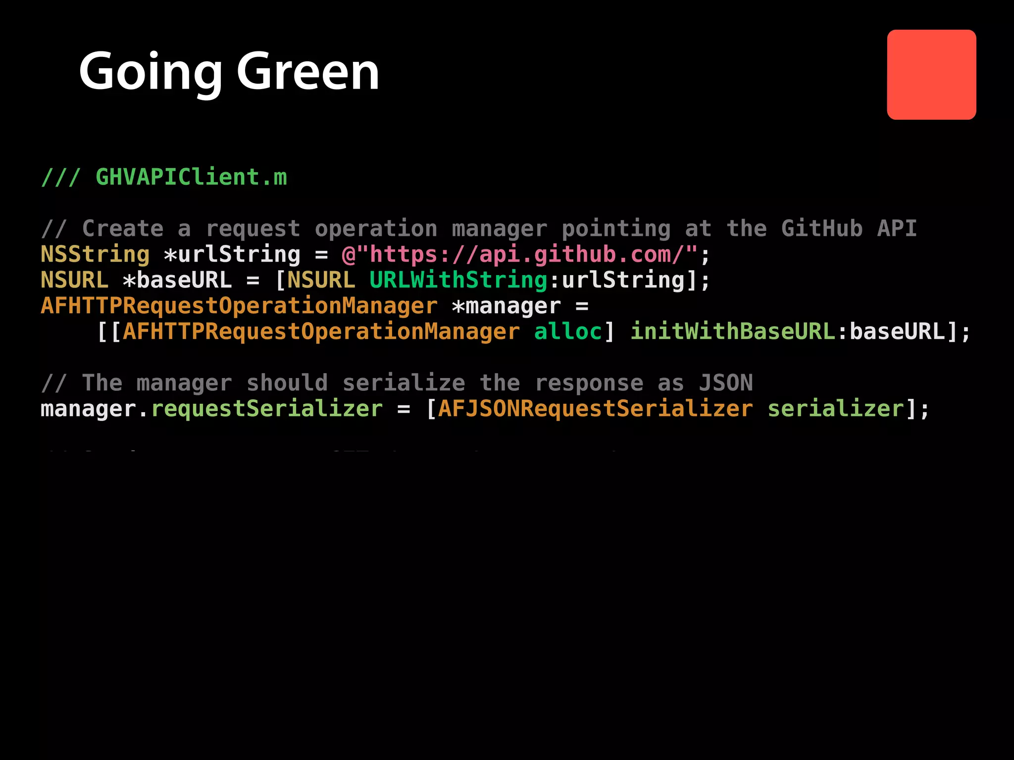 Going Green
/// GHVAPIClient.m

!

// Create a request operation manager pointing at the GitHub API
NSString *urlString = @"https://api.github.com/";
NSURL *baseURL = [NSURL URLWithString:urlString];
AFHTTPRequestOperationManager *manager =
[[AFHTTPRequestOperationManager alloc] initWithBaseURL:baseURL];

!

// The manager should serialize the response as JSON
manager.requestSerializer = [AFJSONRequestSerializer serializer];

!

// Send a request to GET /users/:username/repos
[manager GET:[NSString stringWithFormat:@"users/%@/repos",
username]
parameters:nil
success:^(AFHTTPRequestOperation *operation,
id responseObject) {
// Send response object to success block
success(responseObject);
}
failure:nil];
}

 