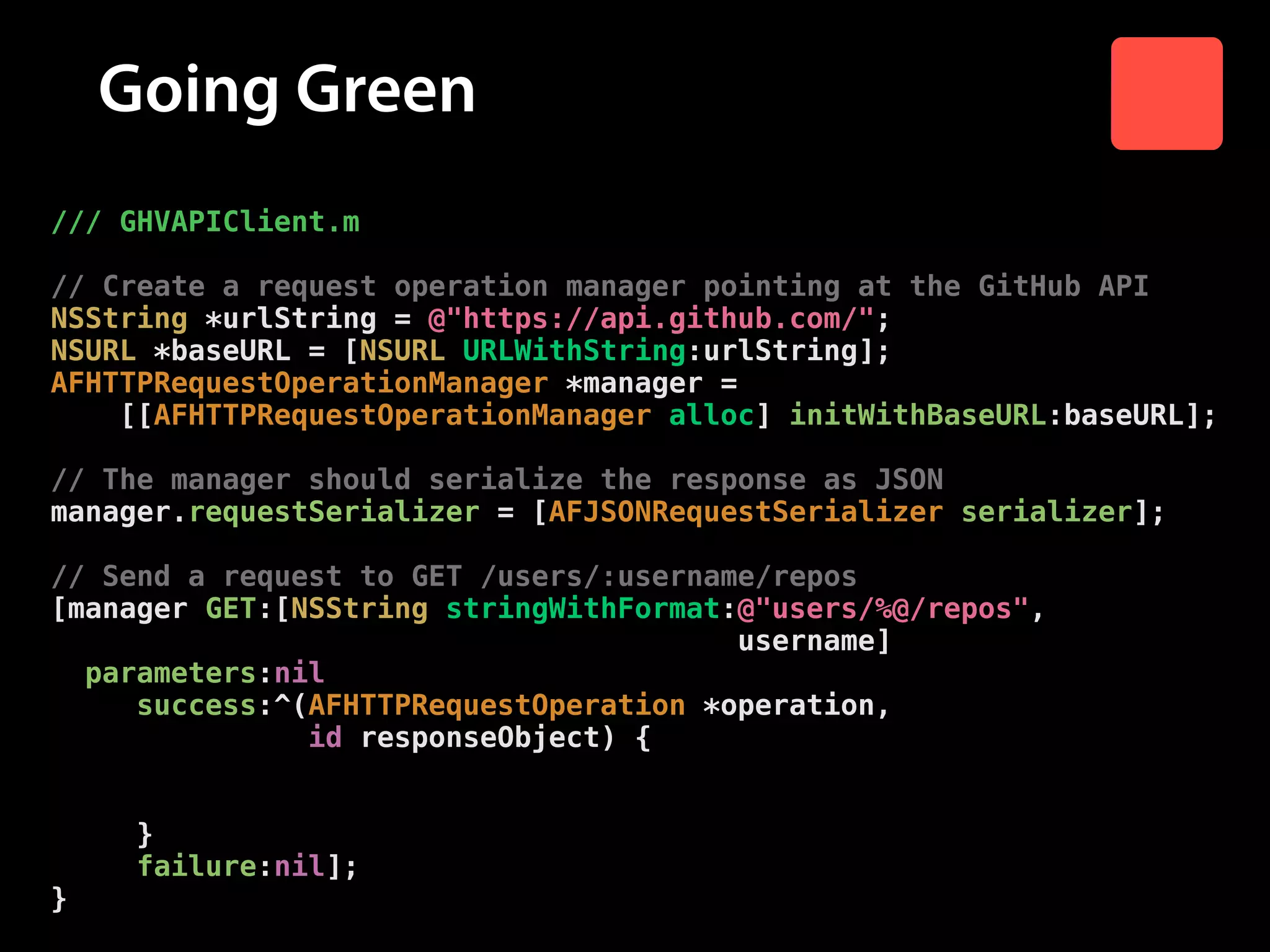 Going Green
/// GHVAPIClient.m

!

// Create a request operation manager pointing at the GitHub API
NSString *urlString = @"https://api.github.com/";
NSURL *baseURL = [NSURL URLWithString:urlString];
AFHTTPRequestOperationManager *manager =
[[AFHTTPRequestOperationManager alloc] initWithBaseURL:baseURL];

!

// The manager should serialize the response as JSON
manager.requestSerializer = [AFJSONRequestSerializer serializer];

!

// Send a request to GET /users/:username/repos
[manager GET:[NSString stringWithFormat:@"users/%@/repos",
username]
parameters:nil
success:^(AFHTTPRequestOperation *operation,
id responseObject) {
// Send response object to success block
success(responseObject);
}
failure:nil];
}

 
