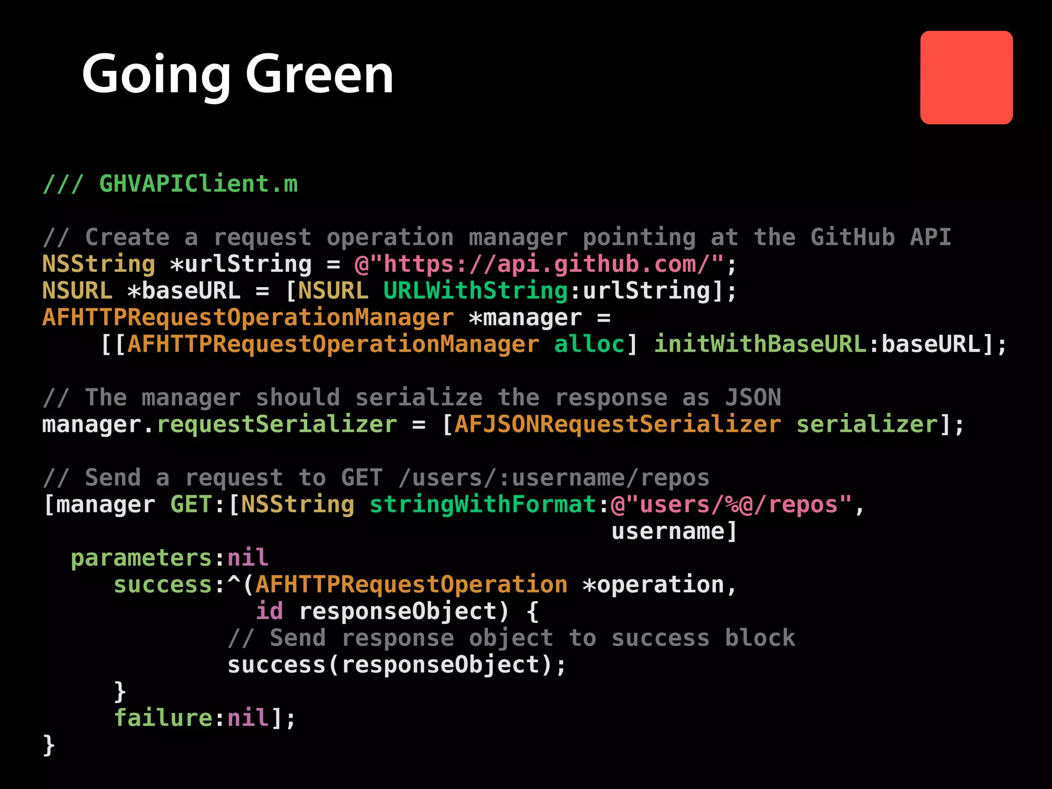 Going Green
/// GHVAPIClient.m

!

// Create a request operation manager pointing at the GitHub API
NSString *urlString = @"https://api.github.com/";
NSURL *baseURL = [NSURL URLWithString:urlString];
AFHTTPRequestOperationManager *manager =
[[AFHTTPRequestOperationManager alloc] initWithBaseURL:baseURL];

!

// The manager should serialize the response as JSON
manager.requestSerializer = [AFJSONRequestSerializer serializer];

!

// Send a request to GET /users/:username/repos
[manager GET:[NSString stringWithFormat:@"users/%@/repos",
username]
parameters:nil
success:^(AFHTTPRequestOperation *operation,
id responseObject) {
// Send response object to success block
success(responseObject);
}
failure:nil];
}

 