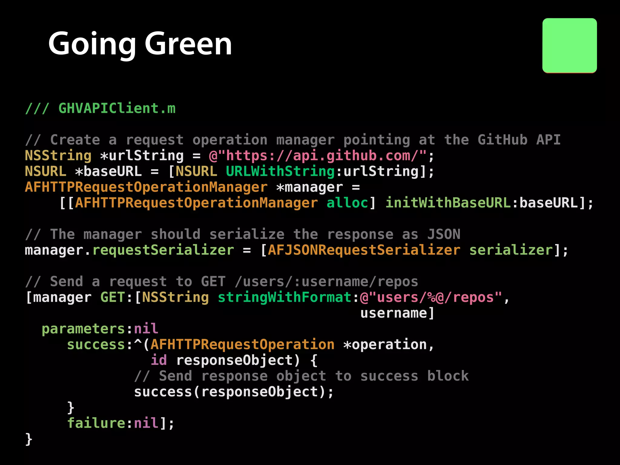Going Green
/// GHVAPIClient.m

!

// Create a request operation manager pointing at the GitHub API
NSString *urlString = @"https://api.github.com/";
NSURL *baseURL = [NSURL URLWithString:urlString];
AFHTTPRequestOperationManager *manager =
[[AFHTTPRequestOperationManager alloc] initWithBaseURL:baseURL];

!

// The manager should serialize the response as JSON
manager.requestSerializer = [AFJSONRequestSerializer serializer];

!

// Send a request to GET /users/:username/repos
[manager GET:[NSString stringWithFormat:@"users/%@/repos",
username]
parameters:nil
success:^(AFHTTPRequestOperation *operation,
id responseObject) {
// Send response object to success block
success(responseObject);
}
failure:nil];
}

 