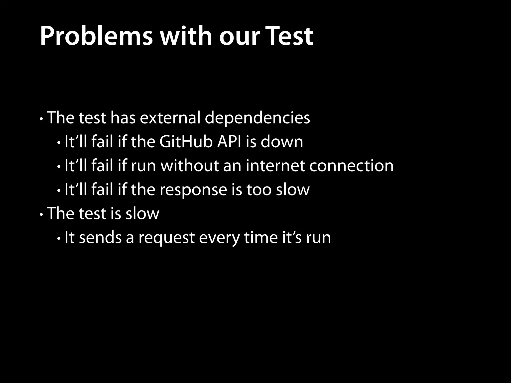Problems with our Test
• The test has external dependencies
• It’ll fail if the GitHub API is down
• It’ll fail if run without an internet connection
• It’ll fail if the response is too slow
• The test is slow
• It sends a request every time it’s run

 