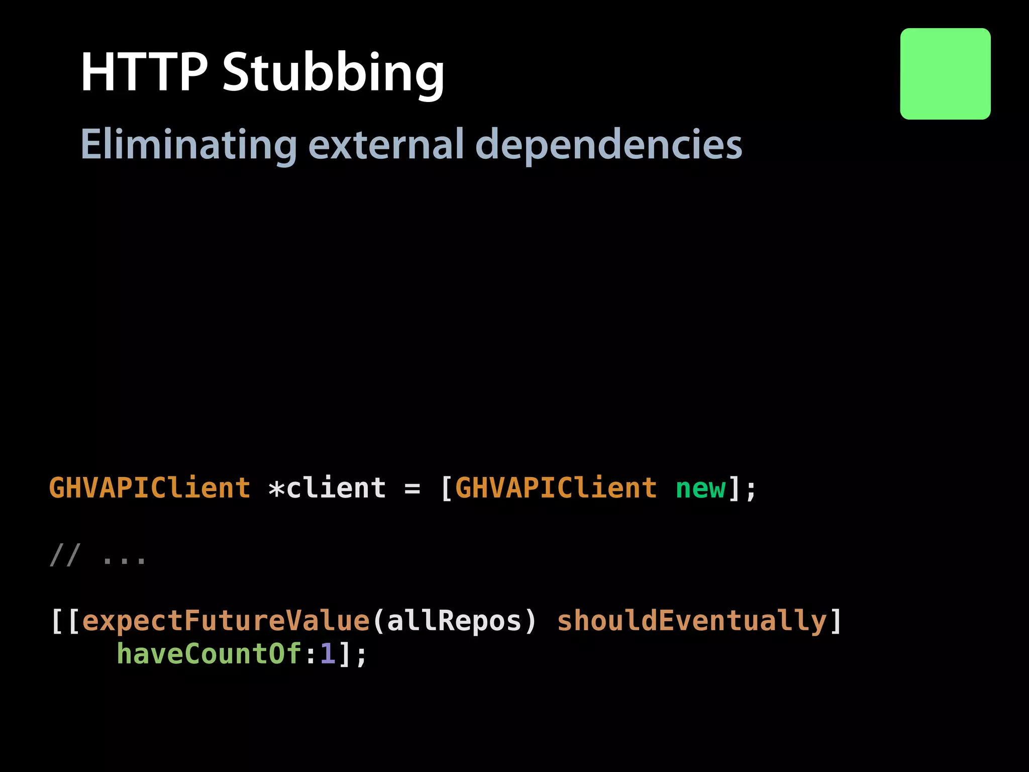 HTTP Stubbing
Eliminating external dependencies
stubRequest(@"GET",
@“https://api.github.com/"
@“users/modocache/repos")
.andReturn(200)
.withHeaders(@{@"Content-Type": @"application/json"})
.withBody(@"["repo-1"]");
!

GHVAPIClient *client = [GHVAPIClient new];
!

// ...
!

[[expectFutureValue(allRepos) shouldEventually]
haveCountOf:1];

 
