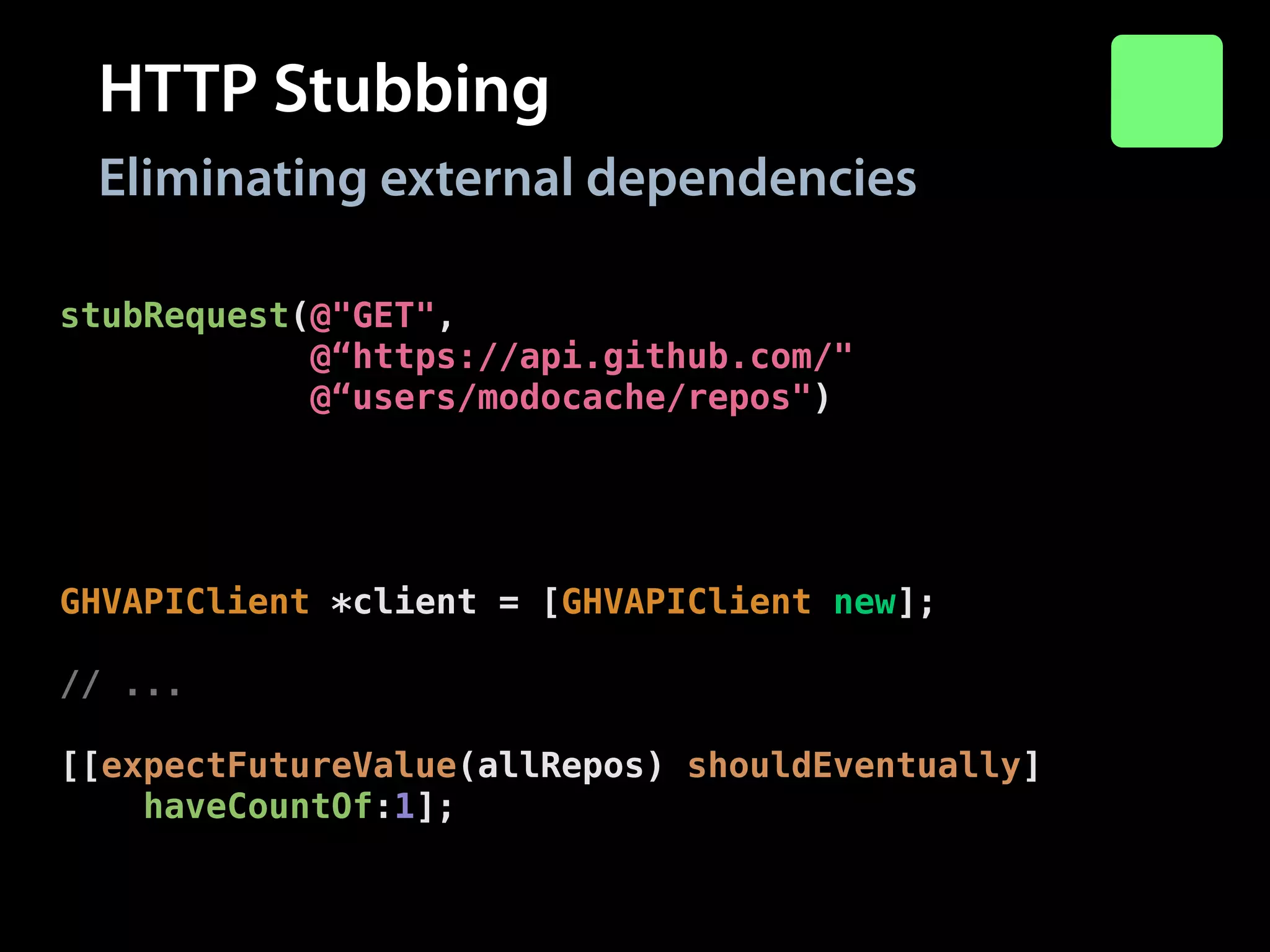 HTTP Stubbing
Eliminating external dependencies
stubRequest(@"GET",
@“https://api.github.com/"
@“users/modocache/repos")
.andReturn(200)
.withHeaders(@{@"Content-Type": @"application/json"})
.withBody(@"["repo-1"]");
!

GHVAPIClient *client = [GHVAPIClient new];
!

// ...
!

[[expectFutureValue(allRepos) shouldEventually]
haveCountOf:1];

 