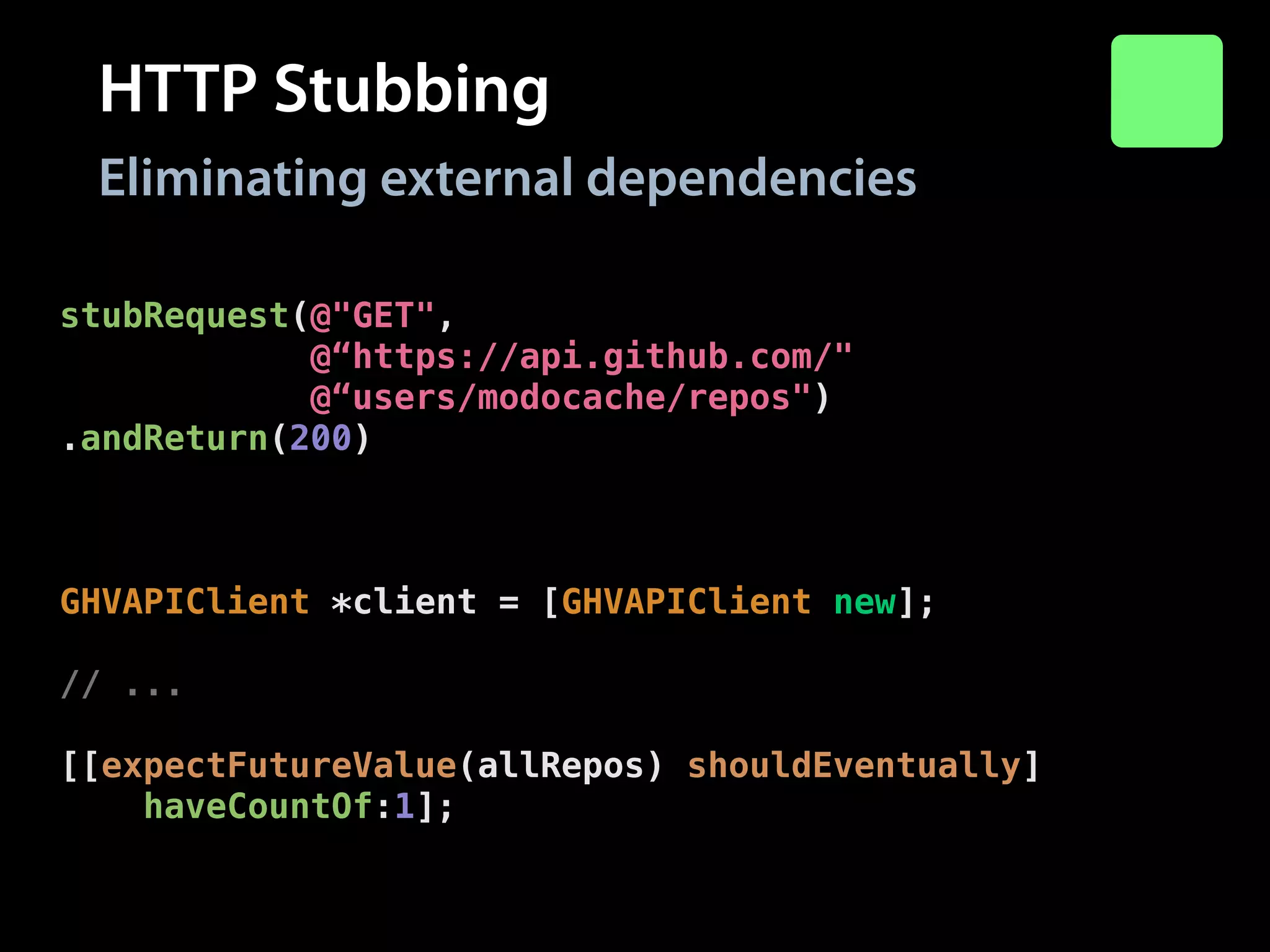 HTTP Stubbing
Eliminating external dependencies
stubRequest(@"GET",
@“https://api.github.com/"
@“users/modocache/repos")
.andReturn(200)
.withHeaders(@{@"Content-Type": @"application/json"})
.withBody(@"["repo-1"]");
!

GHVAPIClient *client = [GHVAPIClient new];
!

// ...
!

[[expectFutureValue(allRepos) shouldEventually]
haveCountOf:1];

 