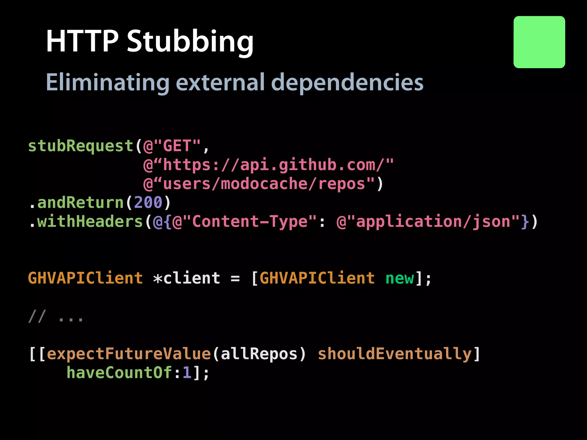 HTTP Stubbing
Eliminating external dependencies
stubRequest(@"GET",
@“https://api.github.com/"
@“users/modocache/repos")
.andReturn(200)
.withHeaders(@{@"Content-Type": @"application/json"})
.withBody(@"["repo-1"]");
!

GHVAPIClient *client = [GHVAPIClient new];
!

// ...
!

[[expectFutureValue(allRepos) shouldEventually]
haveCountOf:1];

 