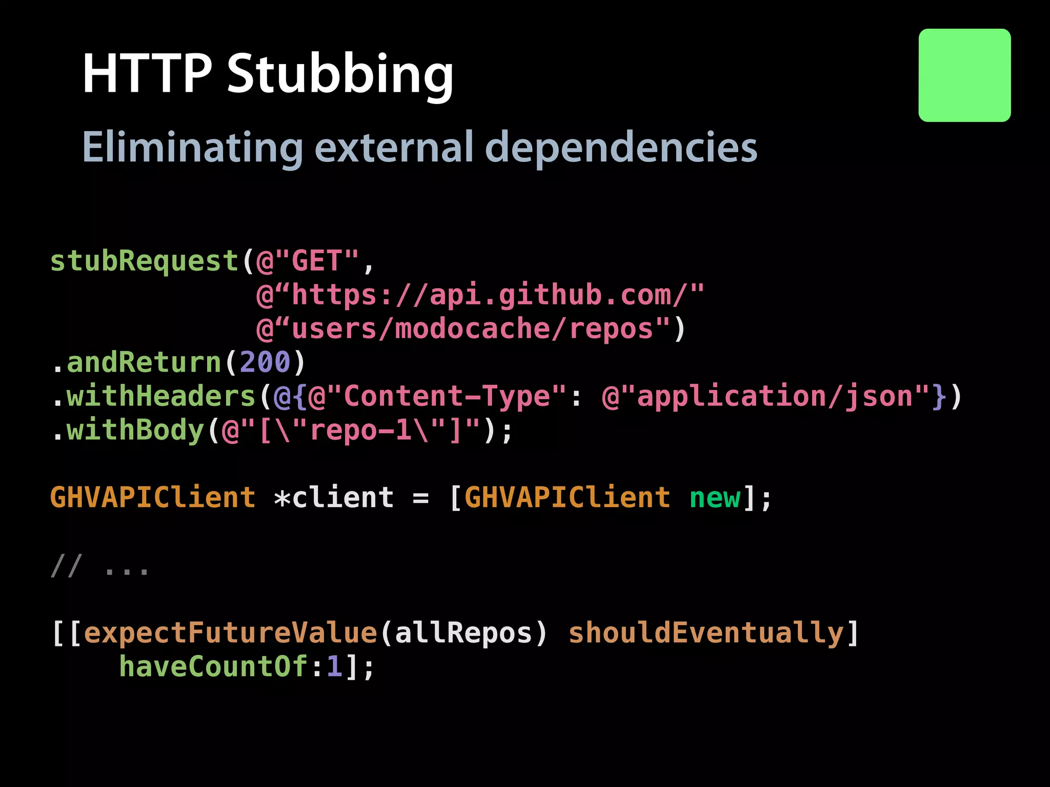 HTTP Stubbing
Eliminating external dependencies
stubRequest(@"GET",
@“https://api.github.com/"
@“users/modocache/repos")
.andReturn(200)
.withHeaders(@{@"Content-Type": @"application/json"})
.withBody(@"["repo-1"]");
!

GHVAPIClient *client = [GHVAPIClient new];
!

// ...
!

[[expectFutureValue(allRepos) shouldEventually]
haveCountOf:1];

 