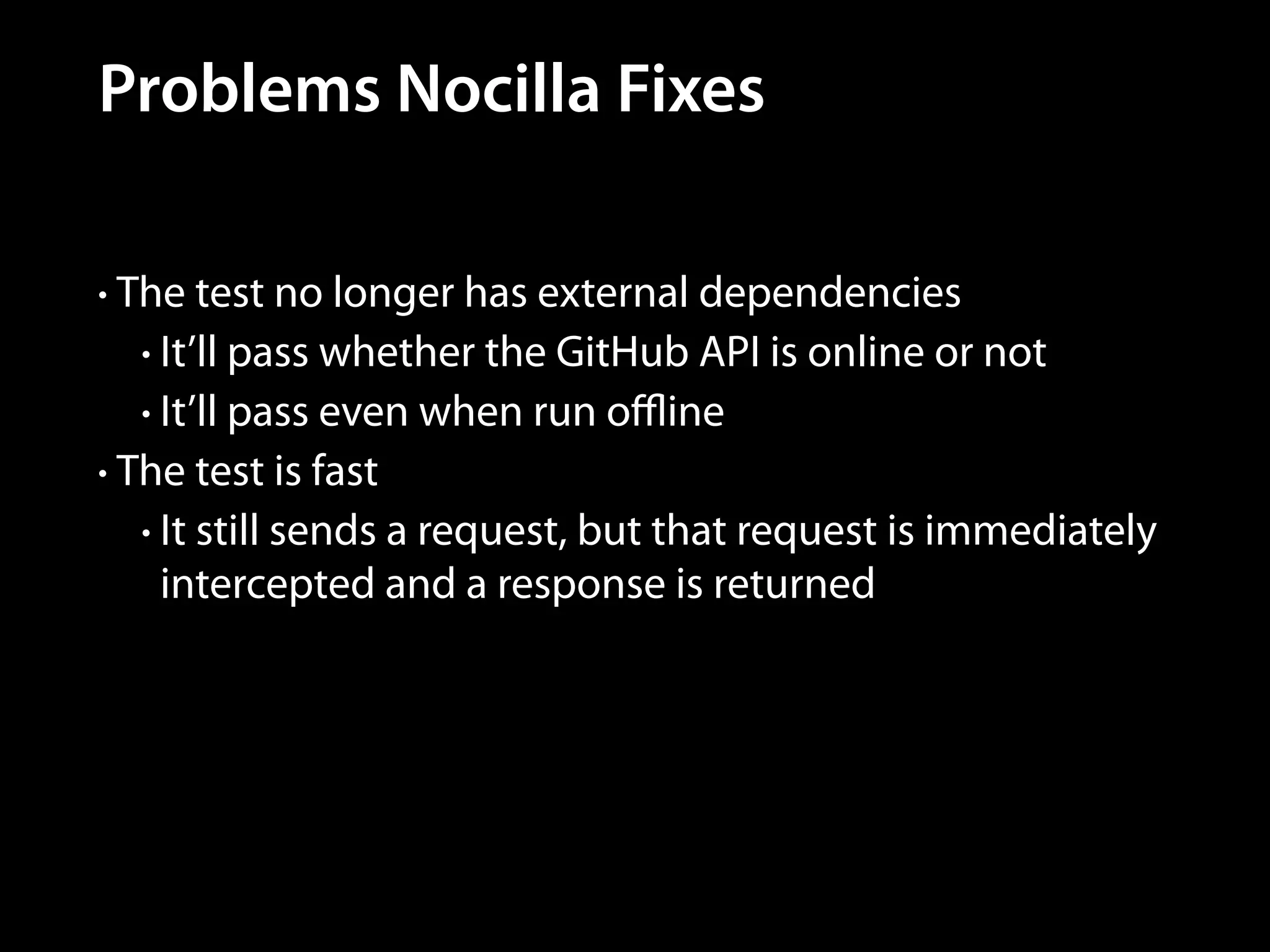 Problems Nocilla Fixes
• The test no longer has external dependencies
• It’ll pass whether the GitHub API is online or not
• It’ll pass even when run oﬄine
• The test is fast
• It still sends a request, but that request is immediately

intercepted and a response is returned

 