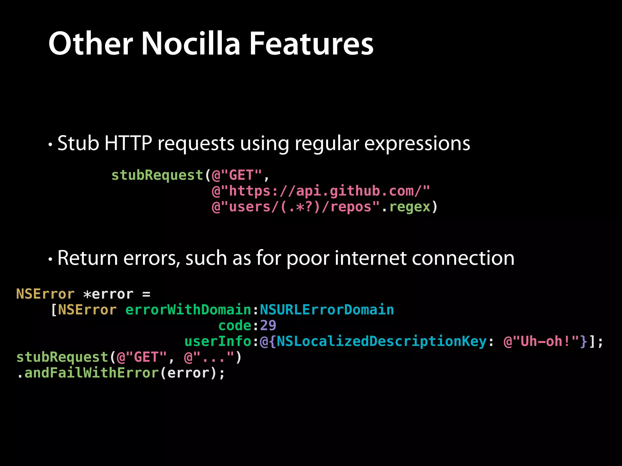 Other Nocilla Features
• Stub HTTP requests using regular expressions
stubRequest(@"GET",
@"https://api.github.com/"
@"users/(.*?)/repos".regex)

• Return errors, such as for poor internet connection
NSError *error =
[NSError errorWithDomain:NSURLErrorDomain
code:29
userInfo:@{NSLocalizedDescriptionKey: @"Uh-oh!"}];
stubRequest(@"GET", @"...")
.andFailWithError(error);

 