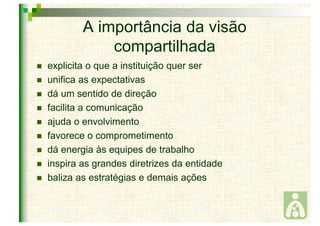 A importância da visão 
compartilhada 
 explicita o que a instituição quer ser 
 unifica as expectativas 
 dá um sentido de direção 
 facilita a comunicação 
 ajuda o envolvimento 
 favorece o comprometimento 
 dá energia às equipes de trabalho 
 inspira as grandes diretrizes da entidade 
 baliza as estratégias e demais ações 
 