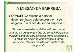 A MISSÃO DA EMPRESA 
 CONCEITO: Missão é o papel 
desempenhado pela empresa em seu 
negócio. É a razão de ser da empresa. 
“Uma empresa não se define pelo seu nome, 
estatuto ou produto que faz, ela se define pela sua 
missão, somente uma definição clara de missão é 
a razão de existir da organização e torna 
possíveis, claras e realistas os objetivos da 
empresa”. 
 