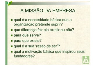 A MISSÃO DA EMPRESA 
 qual é a necessidade básica que a 
organização pretende suprir? 
 que diferença faz ela existir ou não? 
 para que serve? 
 para que existe? 
 qual é a sua ‘razão de ser’? 
 qual a motivação básica que inspirou seus 
fundadores? 
 
