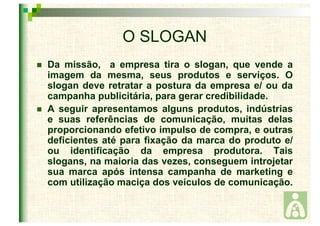 O SLOGAN 
 Da missão, a empresa tira o slogan, que vende a 
imagem da mesma, seus produtos e serviços. O 
slogan deve retratar a postura da empresa e/ ou da 
campanha publicitária, para gerar credibilidade. 
 A seguir apresentamos alguns produtos, indústrias 
e suas referências de comunicação, muitas delas 
proporcionando efetivo impulso de compra, e outras 
deficientes até para fixação da marca do produto e/ 
ou identificação da empresa produtora. Tais 
slogans, na maioria das vezes, conseguem introjetar 
sua marca após intensa campanha de marketing e 
com utilização maciça dos veículos de comunicação. 
 