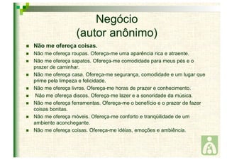 Negócio 
(autor anônimo) 
 Não me ofereça coisas. 
 Não me ofereça roupas. Ofereça-me uma aparência rica e atraente. 
 Não me ofereça sapatos. Ofereça-me comodidade para meus pés e o 
prazer de caminhar. 
 Não me ofereça casa. Ofereça-me segurança, comodidade e um lugar que 
prime pela limpeza e felicidade. 
 Não me ofereça livros. Ofereça-me horas de prazer e conhecimento. 
 Não me ofereça discos. Ofereça-me lazer e a sonoridade da música. 
 Não me ofereça ferramentas. Ofereça-me o benefício e o prazer de fazer 
coisas bonitas. 
 Não me ofereça móveis. Ofereça-me conforto e tranqüilidade de um 
ambiente aconchegante. 
 Não me ofereça coisas. Ofereça-me idéias, emoções e ambiência. 
 